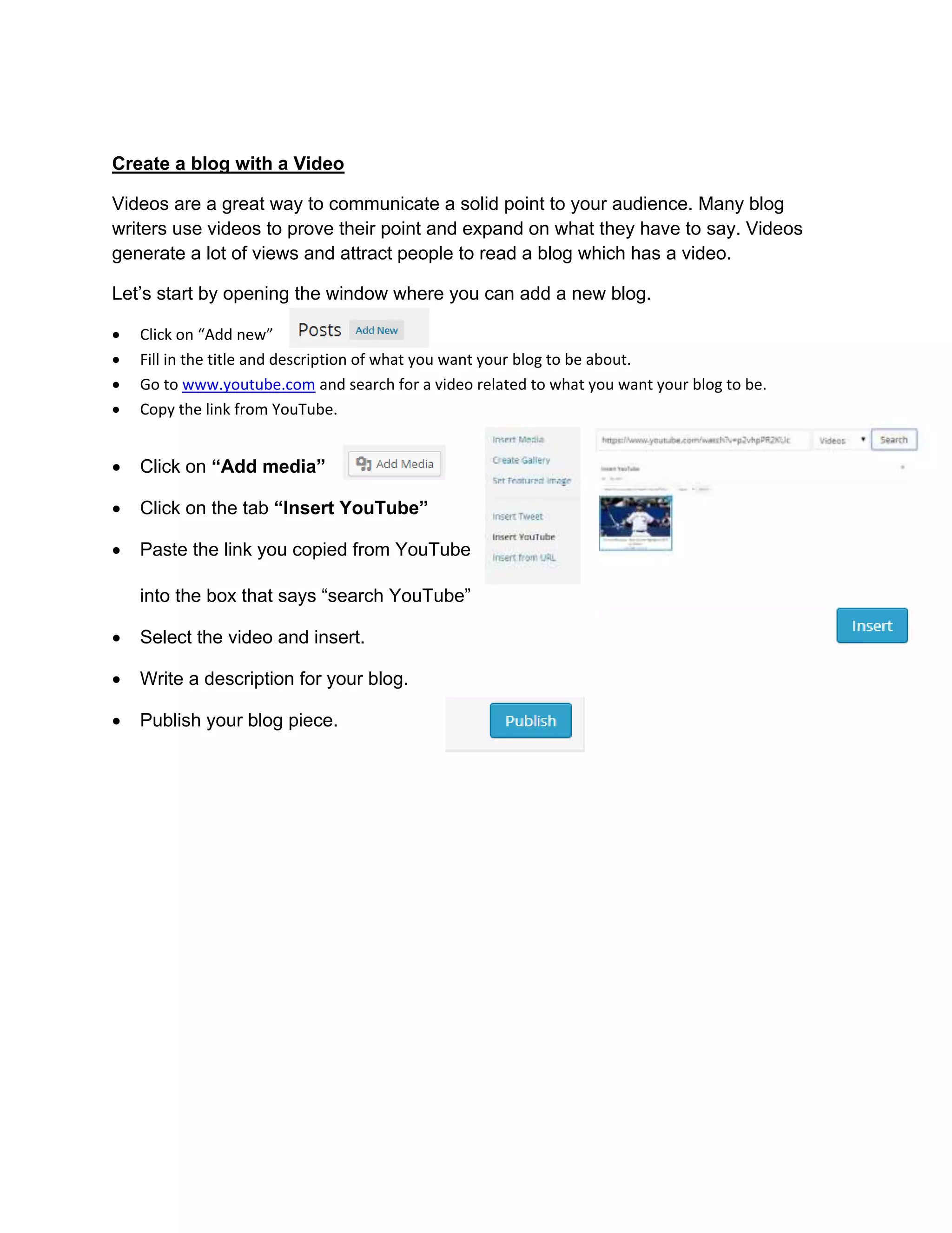 Create a blog with a Video
Videos are a great way to communicate a solid point to your audience. Many blog
writers use videos to prove their point and expand on what they have to say. Videos
generate a lot of views and attract people to read a blog which has a video.
Let’s start by opening the window where you can add a new blog.
 Click on “Add new”
 Fill in the title and description of what you want your blog to be about.
 Go to www.youtube.com and search for a video related to what you want your blog to be.
 Copy the link from YouTube.
 Click on “Add media”
 Click on the tab “Insert YouTube”
 Paste the link you copied from YouTube
into the box that says “search YouTube”
 Select the video and insert.
 Write a description for your blog.
 Publish your blog piece.
 