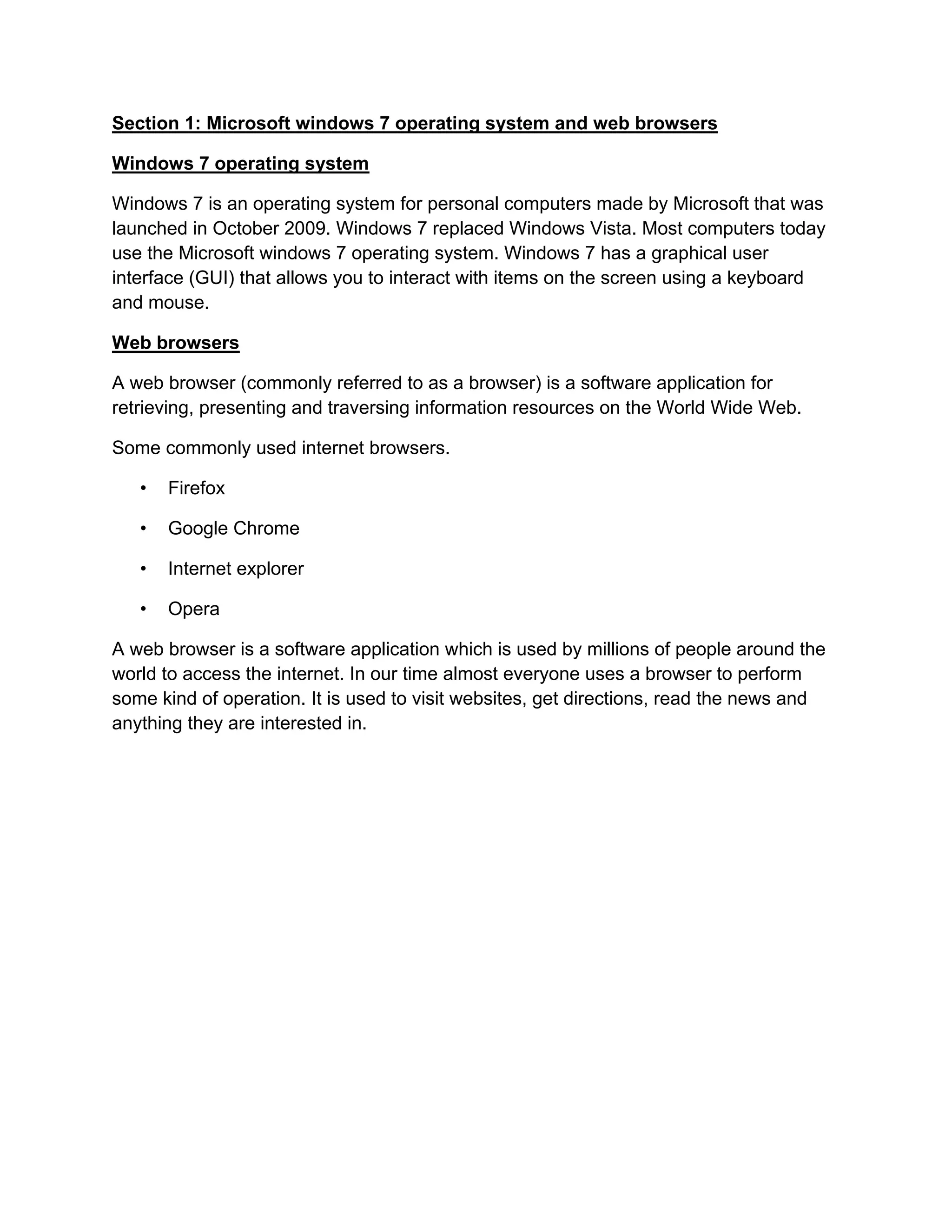 Section 1: Microsoft windows 7 operating system and web browsers
Windows 7 operating system
Windows 7 is an operating system for personal computers made by Microsoft that was
launched in October 2009. Windows 7 replaced Windows Vista. Most computers today
use the Microsoft windows 7 operating system. Windows 7 has a graphical user
interface (GUI) that allows you to interact with items on the screen using a keyboard
and mouse.
Web browsers
A web browser (commonly referred to as a browser) is a software application for
retrieving, presenting and traversing information resources on the World Wide Web.
Some commonly used internet browsers.
• Firefox
• Google Chrome
• Internet explorer
• Opera
A web browser is a software application which is used by millions of people around the
world to access the internet. In our time almost everyone uses a browser to perform
some kind of operation. It is used to visit websites, get directions, read the news and
anything they are interested in.
 