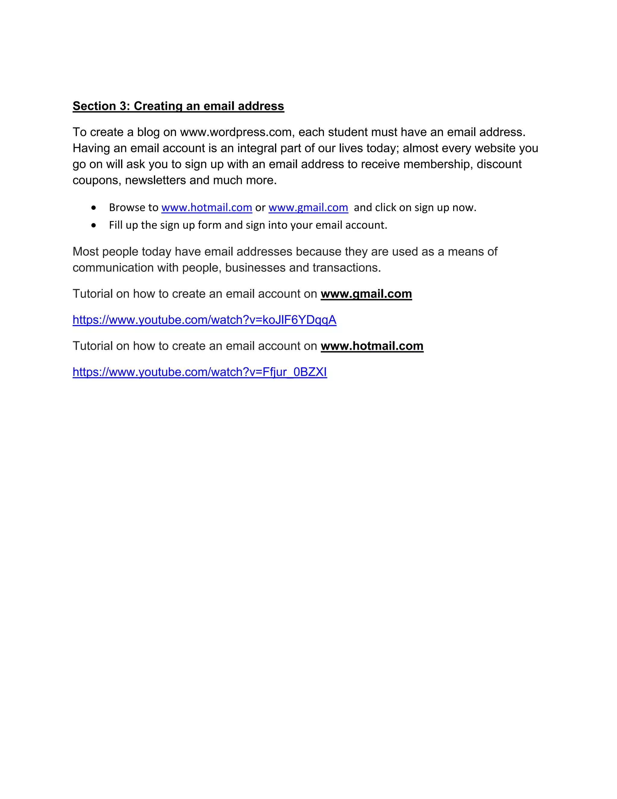 Section 3: Creating an email address
To create a blog on www.wordpress.com, each student must have an email address.
Having an email account is an integral part of our lives today; almost every website you
go on will ask you to sign up with an email address to receive membership, discount
coupons, newsletters and much more.
 Browse to www.hotmail.com or www.gmail.com and click on sign up now.
 Fill up the sign up form and sign into your email account.
Most people today have email addresses because they are used as a means of
communication with people, businesses and transactions.
Tutorial on how to create an email account on www.gmail.com
https://www.youtube.com/watch?v=koJlF6YDqqA
Tutorial on how to create an email account on www.hotmail.com
https://www.youtube.com/watch?v=Ffjur_0BZXI
 