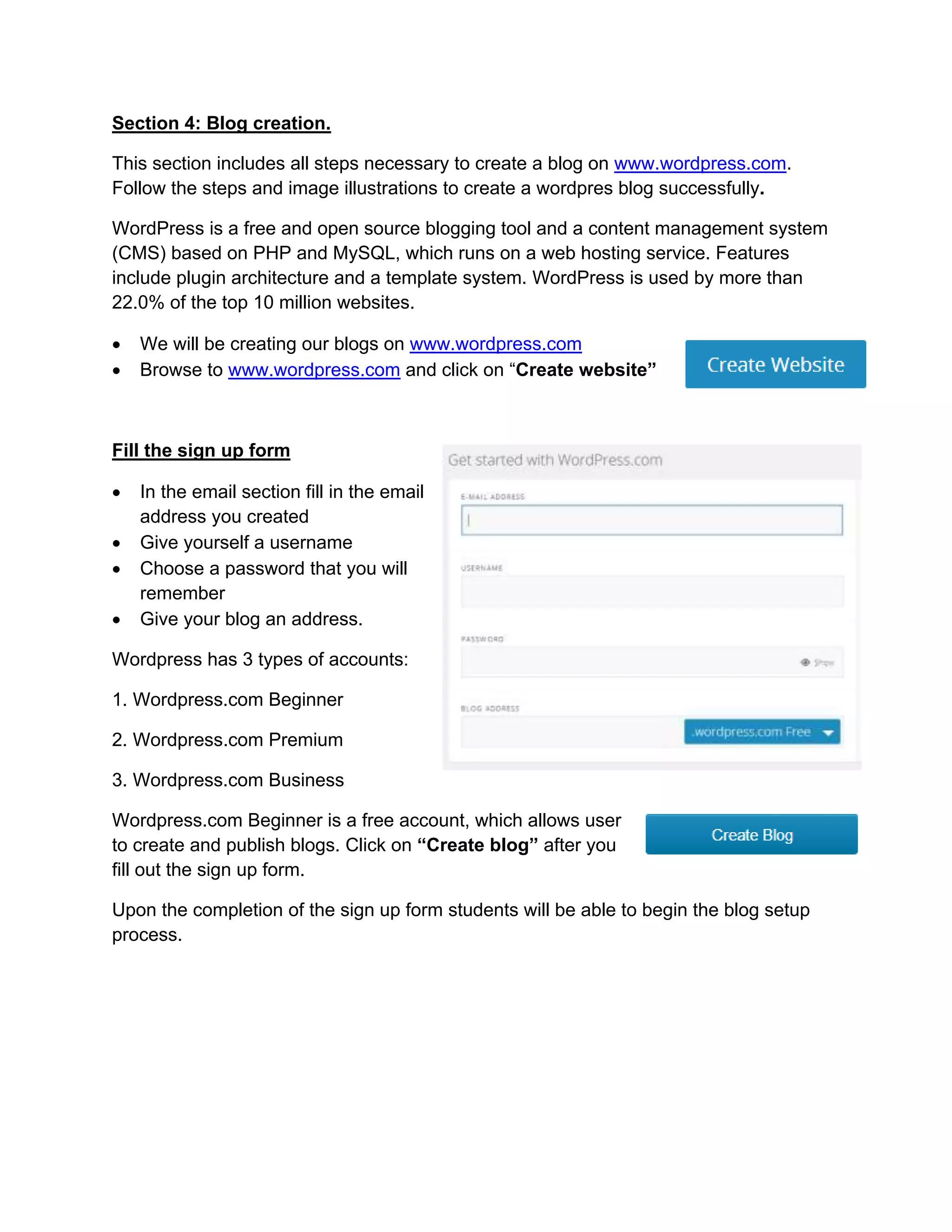 Section 4: Blog creation.
This section includes all steps necessary to create a blog on www.wordpress.com.
Follow the steps and image illustrations to create a wordpres blog successfully.
WordPress is a free and open source blogging tool and a content management system
(CMS) based on PHP and MySQL, which runs on a web hosting service. Features
include plugin architecture and a template system. WordPress is used by more than
22.0% of the top 10 million websites.
 We will be creating our blogs on www.wordpress.com
 Browse to www.wordpress.com and click on “Create website”
Fill the sign up form
 In the email section fill in the email
address you created
 Give yourself a username
 Choose a password that you will
remember
 Give your blog an address.
Wordpress has 3 types of accounts:
1. Wordpress.com Beginner
2. Wordpress.com Premium
3. Wordpress.com Business
Wordpress.com Beginner is a free account, which allows user
to create and publish blogs. Click on “Create blog” after you
fill out the sign up form.
Upon the completion of the sign up form students will be able to begin the blog setup
process.
 