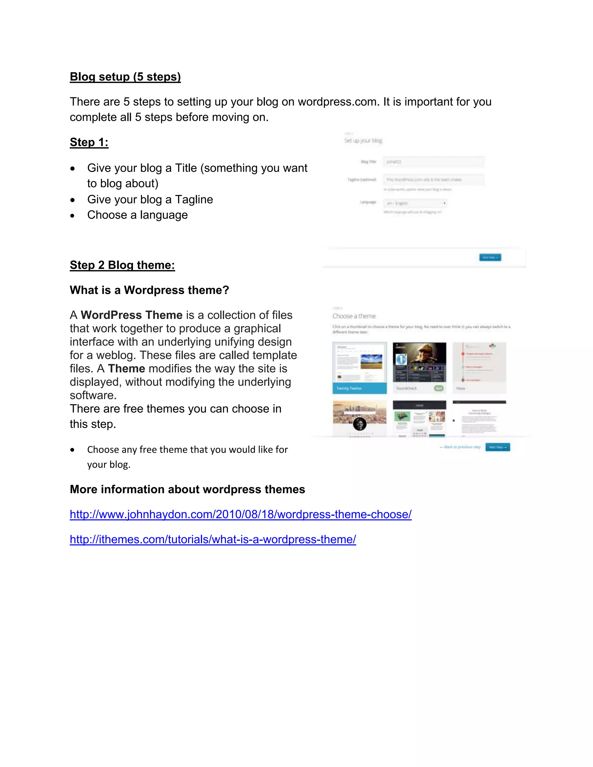 Blog setup (5 steps)
There are 5 steps to setting up your blog on wordpress.com. It is important for you
complete all 5 steps before moving on.
Step 1:
 Give your blog a Title (something you want
to blog about)
 Give your blog a Tagline
 Choose a language
Step 2 Blog theme:
What is a Wordpress theme?
A WordPress Theme is a collection of files
that work together to produce a graphical
interface with an underlying unifying design
for a weblog. These files are called template
files. A Theme modifies the way the site is
displayed, without modifying the underlying
software.
There are free themes you can choose in
this step.
 Choose any free theme that you would like for
your blog.
More information about wordpress themes
http://www.johnhaydon.com/2010/08/18/wordpress-theme-choose/
http://ithemes.com/tutorials/what-is-a-wordpress-theme/
 