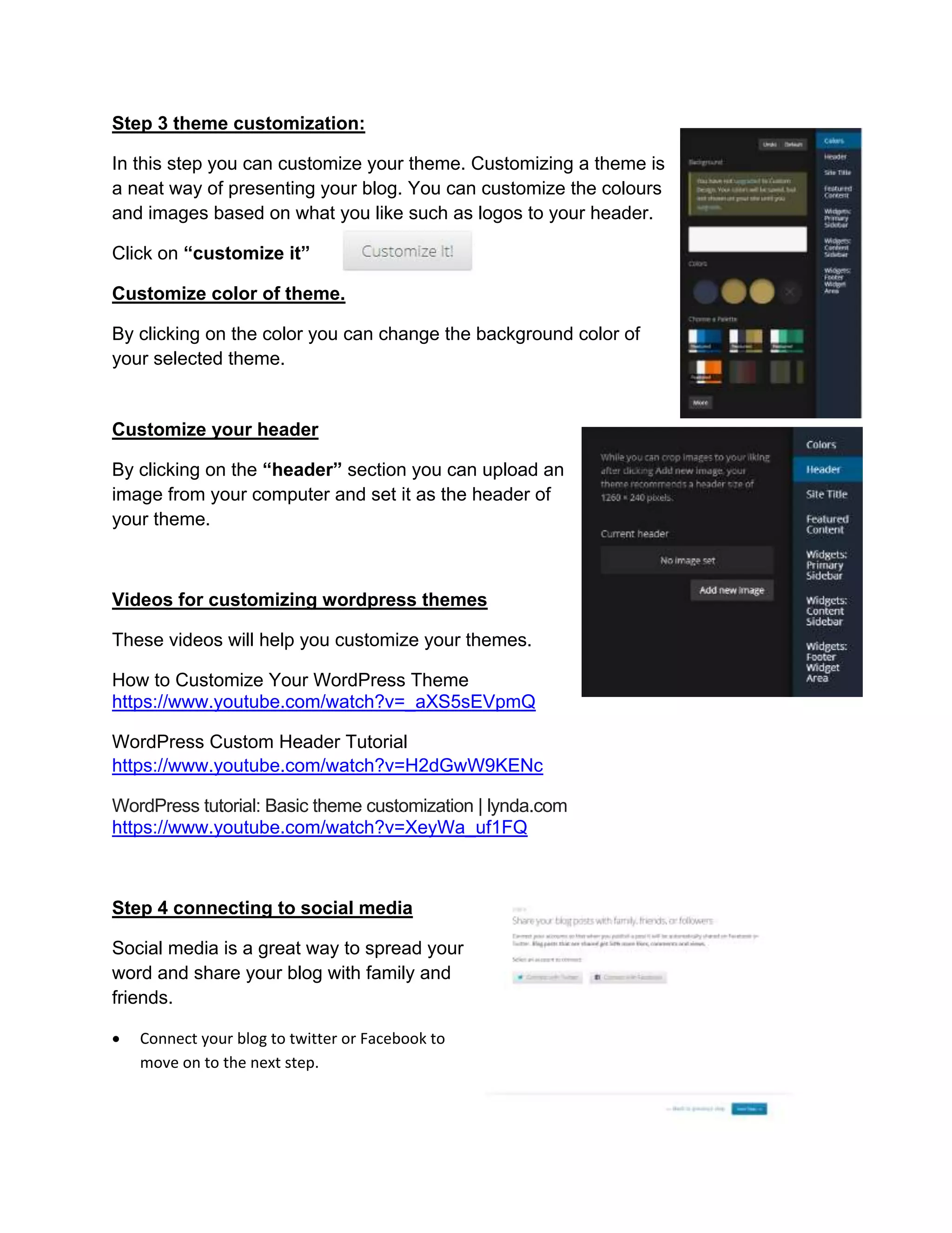 Step 3 theme customization:
In this step you can customize your theme. Customizing a theme is
a neat way of presenting your blog. You can customize the colours
and images based on what you like such as logos to your header.
Click on “customize it”
Customize color of theme.
By clicking on the color you can change the background color of
your selected theme.
Customize your header
By clicking on the “header” section you can upload an
image from your computer and set it as the header of
your theme.
Videos for customizing wordpress themes
These videos will help you customize your themes.
How to Customize Your WordPress Theme
https://www.youtube.com/watch?v=_aXS5sEVpmQ
WordPress Custom Header Tutorial
https://www.youtube.com/watch?v=H2dGwW9KENc
WordPress tutorial: Basic theme customization | lynda.com
https://www.youtube.com/watch?v=XeyWa_uf1FQ
Step 4 connecting to social media
Social media is a great way to spread your
word and share your blog with family and
friends.
 Connect your blog to twitter or Facebook to
move on to the next step.
 
