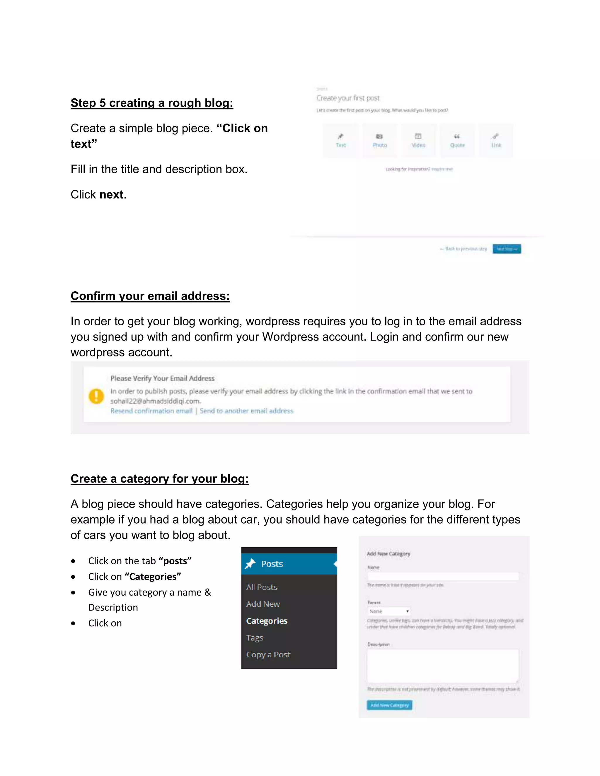 Step 5 creating a rough blog:
Create a simple blog piece. “Click on
text”
Fill in the title and description box.
Click next.
Confirm your email address:
In order to get your blog working, wordpress requires you to log in to the email address
you signed up with and confirm your Wordpress account. Login and confirm our new
wordpress account.
Create a category for your blog:
A blog piece should have categories. Categories help you organize your blog. For
example if you had a blog about car, you should have categories for the different types
of cars you want to blog about.
 Click on the tab “posts”
 Click on “Categories”
 Give you category a name &
Description
 Click on
 