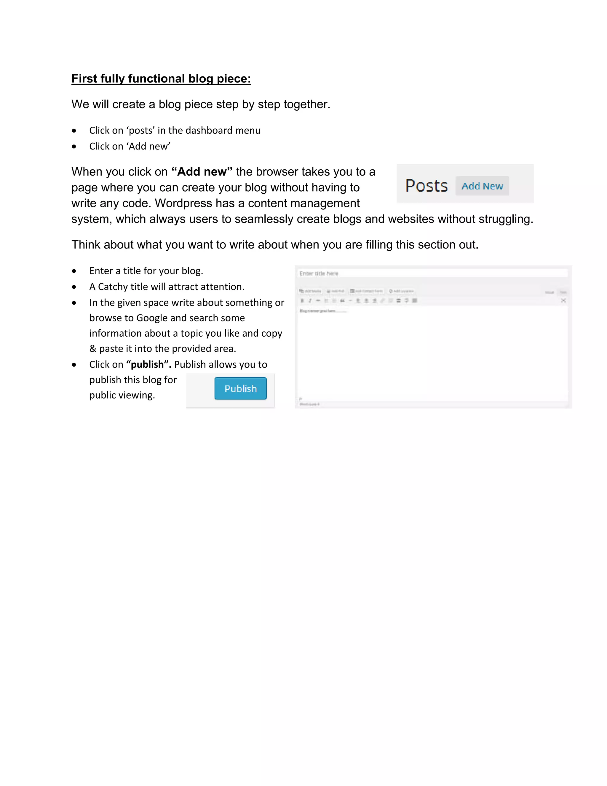 First fully functional blog piece:
We will create a blog piece step by step together.
 Click on ‘posts’ in the dashboard menu
 Click on ‘Add new’
When you click on “Add new” the browser takes you to a
page where you can create your blog without having to
write any code. Wordpress has a content management
system, which always users to seamlessly create blogs and websites without struggling.
Think about what you want to write about when you are filling this section out.
 Enter a title for your blog.
 A Catchy title will attract attention.
 In the given space write about something or
browse to Google and search some
information about a topic you like and copy
& paste it into the provided area.
 Click on “publish”. Publish allows you to
publish this blog for
public viewing.
 
