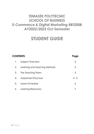 1 | P a g e
TEMASEK POLYTECNIC
SCHOOL OF BUSINESS
E-Commerce & Digital Marketing BBT2008
AY2022/2023 Oct Semester
STUDENT GUIDE
CONTENTS Page
1. Subject Overview
2. Learning and Teaching Methods
3. The Teaching Team
4. Assessment Structure
5. Lesson Schedule
6. Learning Resources
2
2
3
4 - 5
6
7
 