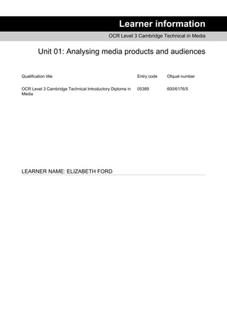 Learner information
OCR Level 3 Cambridge Technical in Media
Unit 01: Analysing media products and audiences
Qualification title Entry code Ofqual number
OCR Level 3 Cambridge Technical Introductory Diploma in
Media
05389 600/6176/5
LEARNER NAME: ELIZABETH FORD
 