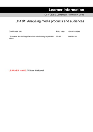 Learner information
OCR Level 3 Cambridge Technical in Media
Unit 01: Analysing media products and audiences
Qualification title Entry code Ofqual number
OCR Level 3 Cambridge Technical Introductory Diploma in
Media
05389 600/6176/5
LEARNER NAME: William Hallowell
 