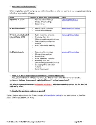 12. How Can I choose my supervisor?
Whenever you have sit with your group and outlined your ideas on what you want to do and how you imagine doing
it, feel free to contact the following:
Name
Prof. Omar H. Kasule

Activities he would more likely supervise
- Research ethics meetings
- Clinical ethics meetings
- Book reviews

Email
Okasule@kfmc.med.sa

Dr. Abdulaziz AlKabba

-

Research ethics meetings
Clinical ethics meetings

aalkaabba@kfmc.med.sa

Mr. Nasir Almanie, head of
Patient Affairs, KFMC

-

Public awareness campaign
Producing short film
(documentary) on an ethical issue
Developing Ethics education
material
Ethics consultation meeting

nalmane@kfmc.med.sa

Research ethics meetings
Clinical ethics meetings
Book reviews
Public awareness campaign
Producing short film
(documentary) on an ethical issue
Developing Ethics education
material
General supervision

ghussein@kfmc.med.sa

Dr. Ghaiath Hussein

-

13. What to do if I (or my group) got stuck and didn’t know what to do next?
First, you should consult with your supervisor, but if not available contact the course coordinator.
14. When is the latest date to submit my logbook? What if I am late in submission?
Due date for logbook submission is Wednesday 30/05/2012. Any unexcused delay will cost you one mark for
every day of delay.
15. Have further questions, problems or queries?
Contact the course coordinator, Dr. Ghaiath Hussein (ghussein@kfmc.med.sa). If you want to come to the office,
please call first (01-2889999 Ext. 7588)
-

Student Guide for Medical Ethics Course practical activities

Page 5 of 5

 