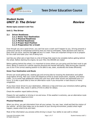 Student Guide
UNIT 2: The Driver                                                                         Review
Review topics covered in Unit Two:

Unit 2. The Driver

2.1     Driver Readiness
        2.1.1 Know Your Destination
        2.1.2 Physical Readiness
        2.1.3 Mental Readiness
        2.1.4 Proper Seat Position
        2.1.5 Preparation for a Crash

Even though you are a good driver, you can't be sure a crash won't happen to you. Driving presents a
continuous series of unexpected scenarios that you have to anticipate, make decisions and react to.
Each time you drive, assume that you will be in a crash. There are important things to do to prepare
for the crash and lower your risk of being hurt.

Just like any other job or task there is a list of things that need to be complete before getting behind
the wheel. Before starting the engine, be sure YOU, the DRIVER are ready!

Before getting behind the wheel, it is important to know where you are going and the best route to get
there. Being in control of a vehicle requires physical and mental well being. Safe driving also requires
you to be in the correct seating position to be able to see, steer, accelerate and brake efficiently.

Know Your Destination and Route

Drivers can avoid getting lost, wasting gas and arriving late by knowing the destination and safest
route before driving. Plan your route and departure times to avoid construction, hazards, and heavy
traffic. Try to avoid high pedestrian areas and rush hour when other drivers are distracted and in a
hurry. It is also a good idea to have an alternative route if you encounter a road closure or heavy
congestion.

If you have never driven to your destination, reference a map and know your directions before getting
behind the wheel. Also, leave in plenty of time to allow for delays.

Check the weather report before driving.

Prepare for wet weather or driving in ice and snow. If the weather is extreme, use an alternative route
if available and/or departure time.

Physical Readiness

When you drive, you get information from all your senses. You see, hear, smell and feel the motion of
the vehicle - all this input helps you to be aware of your driving environment, predict what might
happen, assess what to do and react.

Most of the information you process while driving is visual. Your ability to see well is critical.

Copyright IDriveSafely 2006                         Page 1 of 17                        Student Handout UNIT 2
All Rights Reserved
 