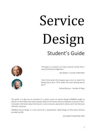 Service 
Design 
Student’s Guide 
“The goal as a company is to have customer 
service that is not just the best but 
legendary.” 
Sam Walton, Founder of Wal-Mart 
“Don't think what's the cheapest way to do it 
or what's the fastest way to do it. Think 
what's the most amazing way to do it?” 
Richard Branson, Founder of Virgin 
This guide is to give you an overview of a master course on Service Design 
(VIKMB32) taught at Division of Information and Library Studies (KISK) at the 
Faculty of Arts of Masaryk University in Brno. It provides information about the 
lecturer, course structure, assessment criteria and it lists literature and other 
resources. VIKMB32 Service Design is a core course for a specialization called 
Design of Information Services provided by KISK. 
Last update 9 September 2014 
 