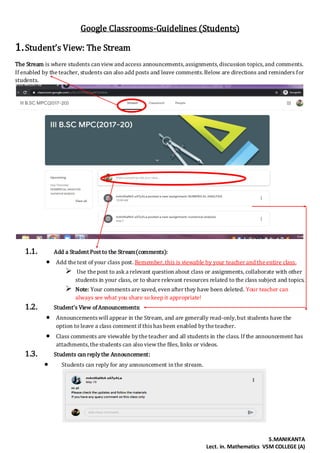 S.MANIKANTA
Lect. in. Mathematics VSM COLLEGE (A)
Google Classrooms-Guidelines (Students)
1.Student’s View: The Stream
The Stream is where students can view and access announcements,assignments,discussion topics,and comments.
If enabled by the teacher, students can also add posts and leave comments.Below are directions and reminders for
students.
1.1. Add a Student Post to the Stream(comments):
 Add the text of your class post. Remember, this is viewable by your teacher and the entire class.
 Use the post to ask a relevant question about class or assignments, collaborate with other
students in your class, or to share relevant resources related to the class subject and topics.
 Note: Your commentsare saved, even after they have been deleted. Your teacher can
always see what you share so keep it appropriate!
1.2. Student’s View ofAnnouncements:
 Announcementswill appear in the Stream, and are generally read-only, but students have the
option to leave a class comment if thishasbeen enabled bythe teacher.
 Class comments are viewable bythe teacher and all students in the class. If the announcement has
attachments,the students can also view the files, links or videos.
1.3. Students can replythe Announcement:
 Students can reply for any announcement in the stream.
 