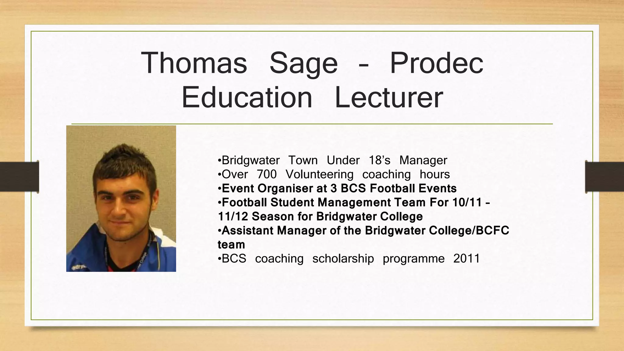 Thomas Sage – Prodec
Education Lecturer
•Bridgwater Town Under 18’s Manager
•Over 700 Volunteering coaching hours
•Event Organiser at 3 BCS Football Events
•Football Student Management Team For 10/11 –
11/12 Season for Bridgwater College
•Assistant Manager of the Bridgwater College/BCFC
team
•BCS coaching scholarship programme 2011
 