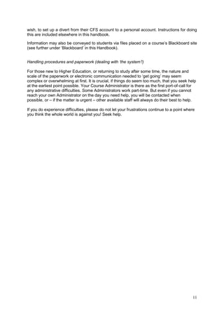 11
wish, to set up a divert from their CFS account to a personal account. Instructions for doing
this are included elsewhere in this handbook.
Information may also be conveyed to students via files placed on a course‘s Blackboard site
(see further under ‗Blackboard‘ in this Handbook).
Handling procedures and paperwork (dealing with ‘the system’!)
For those new to Higher Education, or returning to study after some time, the nature and
scale of the paperwork or electronic communication needed to ‗get going‘ may seem
complex or overwhelming at first. It is crucial, if things do seem too much, that you seek help
at the earliest point possible. Your Course Administrator is there as the first port-of-call for
any administrative difficulties. Some Administrators work part-time. But even if you cannot
reach your own Administrator on the day you need help, you will be contacted when
possible, or – if the matter is urgent – other available staff will always do their best to help.
If you do experience difficulties, please do not let your frustrations continue to a point where
you think the whole world is against you! Seek help.
 