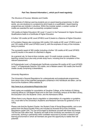 13
Part Two: General Information (...which you’ll need regularly)
The Structure of Courses: Modules and Credits
Most Institute of Lifelong Learning students are on award-bearing programmes. In other
words, you are studying on a programme which leads to a qualification. Award-bearing
programmes are modular in structure. Within the modular system, a certain number of
credits are awarded for each successfully completed module.
120 credits at (Higher Education) HE Level 1/ Level 4 in the Framework for Higher Education
Qualifications leads to a Certificate of Higher Education
A further 120 credits (at HE Level 2/FHEQ Level 5) leads to a Diploma of Higher Education
A Foundation Degree also comprises 240 credits (120 credits at HE Level 1/FHEQ Level 4,
and 120 credits at HE Level 2/FHEQ Level 5), with the emphasis of many of the modules
being on practice.
The successful award of 360 credits (including a further 120 credits at HE Level 3/FHEQ
Level 6) results in the award of a Bachelor‘s degree.
As a general rule, for face-to-face modules, each 10-credit module consists of fifteen
teaching contact hours plus sixty private study hours, including time for completion of the
relevant assessment.
At Postgraduate Level, a Postgraduate Certificate comprises 60-credits at HE Level 4/FHEQ
Level 7, a Postgraduate Diploma 120 credits, and a Masters award 180 credits (the final 60
credits usually comprising a dissertation).
University Regulations
The University‘s General Regulations for undergraduate and postgraduate programmes,
from which many of the indented paragraphs contained in this Handbook are taken, can be
found at the Academic Office website at:
http://www.le.ac.uk/academic/Regs/index.html
Hard copies are available for consultation at Vaughan College, at the Institute of Lifelong
Learning offices at 128 Regent Road and on the main University campus at the Main Library,
the Education Unit, the Students‘ Union, and the Admissions Office.
Where there is any dispute about a regulation or interpretation of a regulation or guideline,
LILL must refer to the University‘s Academic and Research Services for guidance or for a
ruling.
Please note that the Student Charter, the Student Code of Social Responsibility, and a core
extract from the Race Equality Policy are included as Annexes B-D of the University
Regulations (pp94-104). You are encouraged to familiarize yourself with these documents.
The first two both affirm that, ‗Students and staff of the University are members of a single
community, working in partnership within available resources to provide a research and
learning environment in which all members are given the opportunity to realise their full
potential‘.
 