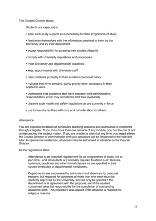 14
The Student Charter states:
Students are expected to:
• seek such study support as is necessary for their programme of study
• familiarise themselves with the information provided to them by the
University and by their department
• accept responsibility for pursuing their studies diligently
• comply with University regulations and procedures
• meet University and departmental deadlines
• keep appointments with University staff
• refer problems promptly to their academic/personal tutors
• manage their time sensibly, giving priority when necessary to their
academic work
• understand that academic staff have research and administrative
responsibilities which may sometimes limit their availability
• observe such health and safety regulations as are currently in force
• use University facilities with care and consideration for others
Attendance
You are expected to attend all scheduled teaching sessions and attendance is monitored
through a register. If you miss more than one session of any module, you run the risk of not
understanding the subject matter. If you are unable to attend at any time, you must advise
the Course Director or Administrator and your apologies will be forwarded to the relevant
tutor. In special circumstances, absences may be authorised in advance by the Course
Director.
As the regulations state:
Attendance is an essential requirement for all programmes of study, full or
part-time...and all students are normally required to attend such lectures,
seminars, practicals and other formal classes as are specified in their
course timetables or departmental handbooks.
Departments are empowered to authorise short absences for personal
reasons, but requests for absences of more than one week must be
explicitly approved by the University, and will only be granted if the
department is in agreement with the proposal, and if the student
concerned takes full responsibility for the completion of outstanding
academic work. This procedure also applies if the absence is required for
religious reasons...
 