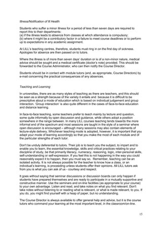 15
Illness/Notification of Ill Health
Students who suffer a minor illness for a period of less than seven days are required to
report this to their departments:
(a) if the illness leads to absence from classes at which attendance is compulsory;
(b) where it might be a contributory factor in a failure to meet course deadlines or to perform
up to expectations in any academic assignment.
At LILL‘s teaching centres, therefore, students must ring in on the first day of sickness.
Apologies for absence are then passed on to tutors.
Where the illness is of more than seven days‘ duration or is of a non-minor nature, medical
advice should be sought and a medical certificate (doctor‘s note) provided. This should be
forwarded to the Course Administrator, who can then notify the Course Director.
Students should be in contact with module tutors (and, as appropriate, Course Directors) by
e-mail concerning the practical consequences of any absences.
Teaching and Learning
In universities, there are as many styles of teaching as there are teachers, and this should
be seen as a strength because of the variety it entails and because it is difficult to be
prescriptive about a mode of education which is based on individual judgement and group
interaction. ‗Group interaction‘ is also quite different in the cases of face-to-face education
and distance learning.
In face-to-face teaching, some teachers prefer to teach mainly by lecture and question,
some quite informally by open discussion and guidance, while others adopt a position
somewhere in the range between. In many LILL courses teaching tends towards the more
informal end of the spectrum and most sessions are taught in the style of a seminar where
open discussion is encouraged – although many sessions may also contain elements of
lecture-style delivery. Whichever teaching mode is adopted, however, it is important that you
adapt your mode of learning accordingly so that you make the most of each module and of
the particular strengths of each tutor.
Don't be unduly deferential to tutors. Their job is to teach you the subject, to impart and to
enable you to learn, the essential knowledge, skills and critical practices relating to your
discipline of study, be that primarily literacy, numeracy, reasoning, logic, inter-personal skills,
self-understanding or self-expression. If you feel this is not happening in the way you could
reasonably expect it to happen, then you must say so. Remember, teaching can be an
isolated activity. It is not always possible for the teacher to know how a class, or an
individual‘s learning, is proceeding unless students offer their opinions. All LILL tutors ask
from you is what you can ask of us - courtesy and respect.
It goes without saying that seminar discussions or discussion boards can only happen if
students have prepared themselves and are ready to participate in a mutually supportive and
constructive manner. Use the seminars and on-line facilities (as appropriate to your course)
to your own advantage. Listen and read, and take notes on what you find relevant. Don't
take notes without listening to or reading what is relevant, or what is made relevant, to you. If
you do, you might find yourself with a heap of paper, but no understanding.
The Course Director is always available to offer general help and advice, but it is the course
tutors who command your learning at the most important level, in the classroom/on-line.
 