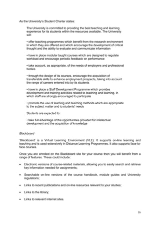16
As the University‘s Student Charter states:
The University is committed to providing the best teaching and learning
experience for its students within the resources available. The University
will:
• offer teaching programmes which benefit from the research environment
in which they are offered and which encourage the development of critical
thought and the ability to evaluate and communicate information
• have in place modular taught courses which are designed to regulate
workload and encourage periodic feedback on performance
• take account, as appropriate, of the needs of employers and professional
bodies
• through the design of its courses, encourage the acquisition of
transferable skills to enhance employment prospects, taking into account
the range of careers entered into by its students
• have in place a Staff Development Programme which provides
development and training activities related to teaching and learning, in
which staff are strongly encouraged to participate
• promote the use of learning and teaching methods which are appropriate
to the subject matter and to students' needs
Students are expected to:
• take full advantage of the opportunities provided for intellectual
development and the acquisition of knowledge
Blackboard
‗Blackboard‘ is a Virtual Learning Environment (VLE). It supports on-line learning and
teaching and is used extensively in Distance Learning Programmes. It also supports face-to-
face courses.
Once you are enrolled on the Blackboard site for your course then you will benefit from a
range of features. These could include:
Electronic versions of course-related materials, allowing you to easily search and retrieve
key information needed for assignments;
Searchable on-line versions of the course handbook, module guides and University
regulations;
Links to recent publications and on-line resources relevant to your studies;
Links to the library;
Links to relevant internet sites.
 