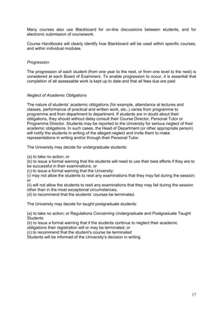 17
Many courses also use Blackboard for on-line discussions between students, and for
electronic submission of coursework.
Course Handbooks will clearly identify how Blackboard will be used within specific courses,
and within individual modules.
Progression
The progression of each student (from one year to the next, or from one level to the next) is
considered at each Board of Examiners. To enable progression to occur, it is essential that
completion of all assessable work is kept up to date and that all fees due are paid.
Neglect of Academic Obligations
The nature of students‘ academic obligations (for example, attendance at lectures and
classes, performance of practical and written work, etc.,) varies from programme to
programme and from department to department. If students are in doubt about their
obligations, they should without delay consult their Course Director, Personal Tutor or
Programme Director. Students may be reported to the University for serious neglect of their
academic obligations. In such cases, the Head of Department (or other appropriate person)
will notify the students in writing of the alleged neglect and invite them to make
representations in writing and/or through their Personal Tutor.
The University may decide for undergraduate students:
(a) to take no action; or
(b) to issue a formal warning that the students will need to use their best efforts if they are to
be successful in their examinations; or
(c) to issue a formal warning that the University:
(i) may not allow the students to resit any examinations that they may fail during the session;
or
(ii) will not allow the students to resit any examinations that they may fail during the session
other than in the most exceptional circumstances;
(d) to recommend that the students‘ courses be terminated.
The University may decide for taught postgraduate students:
(a) to take no action; or Regulations Concerning Undergraduate and Postgraduate Taught
Students
(b) to issue a formal warning that if the students continue to neglect their academic
obligations their registration will or may be terminated; or
(c) to recommend that the student‘s course be terminated
Students will be informed of the University‘s decision in writing.
 