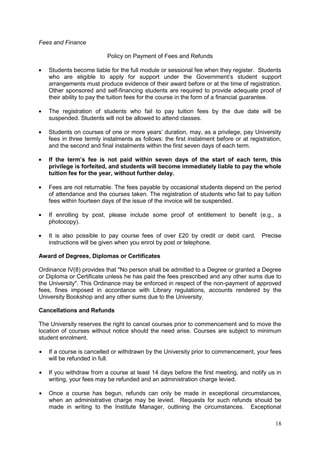 18
Fees and Finance
Policy on Payment of Fees and Refunds
Students become liable for the full module or sessional fee when they register. Students
who are eligible to apply for support under the Government‘s student support
arrangements must produce evidence of their award before or at the time of registration.
Other sponsored and self-financing students are required to provide adequate proof of
their ability to pay the tuition fees for the course in the form of a financial guarantee.
The registration of students who fail to pay tuition fees by the due date will be
suspended. Students will not be allowed to attend classes.
Students on courses of one or more years‘ duration, may, as a privilege, pay University
fees in three termly instalments as follows: the first instalment before or at registration,
and the second and final instalments within the first seven days of each term.
If the term’s fee is not paid within seven days of the start of each term, this
privilege is forfeited, and students will become immediately liable to pay the whole
tuition fee for the year, without further delay.
Fees are not returnable. The fees payable by occasional students depend on the period
of attendance and the courses taken. The registration of students who fail to pay tuition
fees within fourteen days of the issue of the invoice will be suspended.
If enrolling by post, please include some proof of entitlement to benefit (e.g., a
photocopy).
It is also possible to pay course fees of over £20 by credit or debit card. Precise
instructions will be given when you enrol by post or telephone.
Award of Degrees, Diplomas or Certificates
Ordinance IV(8) provides that "No person shall be admitted to a Degree or granted a Degree
or Diploma or Certificate unless he has paid the fees prescribed and any other sums due to
the University". This Ordinance may be enforced in respect of the non-payment of approved
fees, fines imposed in accordance with Library regulations, accounts rendered by the
University Bookshop and any other sums due to the University.
Cancellations and Refunds
The University reserves the right to cancel courses prior to commencement and to move the
location of courses without notice should the need arise. Courses are subject to minimum
student enrolment.
If a course is cancelled or withdrawn by the University prior to commencement, your fees
will be refunded in full.
If you withdraw from a course at least 14 days before the first meeting, and notify us in
writing, your fees may be refunded and an administration charge levied.
Once a course has begun, refunds can only be made in exceptional circumstances,
when an administrative charge may be levied. Requests for such refunds should be
made in writing to the Institute Manager, outlining the circumstances. Exceptional
 