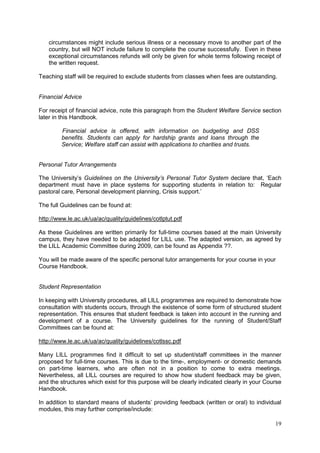 19
circumstances might include serious illness or a necessary move to another part of the
country, but will NOT include failure to complete the course successfully. Even in these
exceptional circumstances refunds will only be given for whole terms following receipt of
the written request.
Teaching staff will be required to exclude students from classes when fees are outstanding.
Financial Advice
For receipt of financial advice, note this paragraph from the Student Welfare Service section
later in this Handbook.
Financial advice is offered, with information on budgeting and DSS
benefits. Students can apply for hardship grants and loans through the
Service; Welfare staff can assist with applications to charities and trusts.
Personal Tutor Arrangements
The University‘s Guidelines on the University’s Personal Tutor System declare that, ‗Each
department must have in place systems for supporting students in relation to: Regular
pastoral care, Personal development planning, Crisis support.‘
The full Guidelines can be found at:
http://www.le.ac.uk/ua/ac/quality/guidelines/cotlptut.pdf
As these Guidelines are written primarily for full-time courses based at the main University
campus, they have needed to be adapted for LILL use. The adapted version, as agreed by
the LILL Academic Committee during 2009, can be found as Appendix ??.
You will be made aware of the specific personal tutor arrangements for your course in your
Course Handbook.
Student Representation
In keeping with University procedures, all LILL programmes are required to demonstrate how
consultation with students occurs, through the existence of some form of structured student
representation. This ensures that student feedback is taken into account in the running and
development of a course. The University guidelines for the running of Student/Staff
Committees can be found at:
http://www.le.ac.uk/ua/ac/quality/guidelines/cotlssc.pdf
Many LILL programmes find it difficult to set up student/staff committees in the manner
proposed for full-time courses. This is due to the time-, employment- or domestic demands
on part-time learners, who are often not in a position to come to extra meetings.
Nevertheless, all LILL courses are required to show how student feedback may be given,
and the structures which exist for this purpose will be clearly indicated clearly in your Course
Handbook.
In addition to standard means of students‘ providing feedback (written or oral) to individual
modules, this may further comprise/include:
 