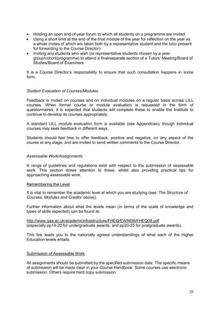 20
Holding an open end-of-year forum to which all students on a programme are invited
Using a short time at the end of the final module of the year for reflection on the year as
a whole (notes of which are taken both by a representative student and the tutor present
for forwarding to the Course Director)
Inviting any students who wish (or representative students chosen by a year-
group/cohort/programme) to attend a final/separate section of a Tutors‘ Meeting/Board of
Studies/Board of Examiners
It is a Course Director‘s responsibility to ensure that such consultation happens in some
form.
Student Evaluation of Courses/Modules
Feedback is invited on courses and on individual modules on a regular basis across LILL
courses. When formal course or module evaluation is requested in the form of
questionnaires, it is expected that students will complete these to enable the Institute to
continue to develop its courses appropriately.
A standard LILL module evaluation form is available (see Appendices), though individual
courses may seek feedback in different ways.
Students should feel free to offer feedback, positive and negative, on any aspect of the
course at any stage, and are invited to send written comments to the Course Director.
Assessable Work/Assignments
A range of guidelines and regulations exist with respect to the submission of assessable
work. This section draws attention to these, whilst also providing practical tips for
approaching assessable work.
Remembering the Level
It is vital to remember the academic level at which you are studying (see ‗The Structure of
Courses: Modules and Credits’ above).
Further information about what the levels mean (in terms of the scale of knowledge and
types of skills expected) can be found at:
http://www.qaa.ac.uk/academicinfrastructure/FHEQ/EWNI08/FHEQ08.pdf
(especially pp14-20 for undergraduate awards, and pp20-25 for postgraduate awards).
This link leads you to the nationally agreed understandings of what each of the Higher
Education levels entails.
Submission of Assessable Work
All assignments should be submitted by the specified submission date. The specific means
of submission will be made clear in your Course Handbook. Some courses use electronic
submission. Others require hard copy submission.
 