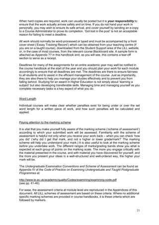 21
When hard copies are required, work can usually be posted but it is your responsibility to
ensure that the work actually arrives safely and on time. If you do not hand your work in
personally, you may wish to ensure its safe arrival, and cover yourself by sending an e-copy
to a Course Administrator to prove its completion. ‗Got lost in the post‘ is not an acceptable
reason for failing to meet a deadline.
All work should normally be word-processed or typed and must be accompanied by a front
cover sheet (‗Essay Tracking Record‘) which can be obtained from your teaching centre (if
you are on a taught course), downloaded from the Student Support area of the LILL website,
or, in the case of most courses, from the relevant course Blackboard site. A sample form is
attached as Appendix ?? in this handbook and, as you will see, this contains a tear-off
section to serve as a receipt.
Deadlines for many of the assignments for an entire academic year may well be notified in
the course handbook at the start of the year and you should plan your work for each module
accordingly to ensure that all deadlines are met. The deadlines are there to ensure fairness
to all students and to assist in the efficient management of the course. Just as importantly,
they are also there to help you manage your studies effectively and to prevent you from
falling behind. Studying for an award in Higher Education is not simply about ‗learning a
subject‘ but also developing transferable skills. Managing time and managing yourself as you
complete necessary tasks is a key aspect of what you do.
Word Length
Individual courses will make clear whether penalties exist for being under or over the set
word length for a written piece of work, and how such penalties will be calculated and
applied.
Paying attention to the marking scheme
It is vital that you make yourself fully aware of the marking scheme (‗scheme of assessment‘)
according to which your submitted work will be assessed. Familiarity with the scheme of
assessment is helpful not only when you receive your work back – when you can check ‗how
you did‘ (‗why did I get that mark, and not a higher or lower grade/mark?‘ The marking
scheme will help you understand your mark.) It is also useful to look at the marking scheme
before you undertake work. The different ranges of marks/grading bands show you what is
expected at each group of points on the marking scale. The more you engage critically with
the material presented in the course, and with material you have discovered for yourself, and
the more you present your ideas in a well-structured and well-ordered way, the higher your
mark will be.
The Undergraduate Examination Conventions and Scheme of Assessment can be found as
Appendix IV of the Code of Practice on Examining Undergraduate and Taught Postgraduate
Programmes at:
http://www.le.ac.uk/academic/quality/Codes/examining/examining-code.pdf
(see pp. 41-46).
For ease, the assessment criteria at module level are reproduced in the Appendices of this
document. All LILL schemes of assessment are based on these criteria. Where no additional
specific marking schemes are provided in course handbooks, it is these criteria which are
followed by markers.
 