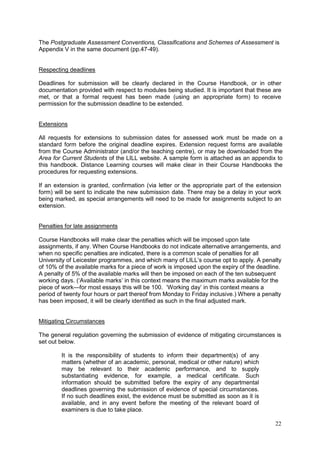 22
The Postgraduate Assessment Conventions, Classifications and Schemes of Assessment is
Appendix V in the same document (pp.47-49).
Respecting deadlines
Deadlines for submission will be clearly declared in the Course Handbook, or in other
documentation provided with respect to modules being studied. It is important that these are
met, or that a formal request has been made (using an appropriate form) to receive
permission for the submission deadline to be extended.
Extensions
All requests for extensions to submission dates for assessed work must be made on a
standard form before the original deadline expires. Extension request forms are available
from the Course Administrator (and/or the teaching centre), or may be downloaded from the
Area for Current Students of the LILL website. A sample form is attached as an appendix to
this handbook. Distance Learning courses will make clear in their Course Handbooks the
procedures for requesting extensions.
If an extension is granted, confirmation (via letter or the appropriate part of the extension
form) will be sent to indicate the new submission date. There may be a delay in your work
being marked, as special arrangements will need to be made for assignments subject to an
extension.
Penalties for late assignments
Course Handbooks will make clear the penalties which will be imposed upon late
assignments, if any. When Course Handbooks do not indicate alternative arrangements, and
when no specific penalties are indicated, there is a common scale of penalties for all
University of Leicester programmes, and which many of LILL‘s course opt to apply. A penalty
of 10% of the available marks for a piece of work is imposed upon the expiry of the deadline.
A penalty of 5% of the available marks will then be imposed on each of the ten subsequent
working days. (‗Available marks‘ in this context means the maximum marks available for the
piece of work—for most essays this will be 100. ‗Working day‘ in this context means a
period of twenty four hours or part thereof from Monday to Friday inclusive.) Where a penalty
has been imposed, it will be clearly identified as such in the final adjusted mark.
Mitigating Circumstances
The general regulation governing the submission of evidence of mitigating circumstances is
set out below.
It is the responsibility of students to inform their department(s) of any
matters (whether of an academic, personal, medical or other nature) which
may be relevant to their academic performance, and to supply
substantiating evidence, for example, a medical certificate. Such
information should be submitted before the expiry of any departmental
deadlines governing the submission of evidence of special circumstances.
If no such deadlines exist, the evidence must be submitted as soon as it is
available, and in any event before the meeting of the relevant board of
examiners is due to take place.
 