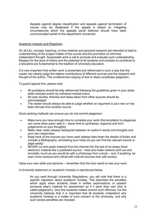 23
Appeals against degree classification and appeals against termination of
course may be disallowed if the appeal is based on mitigating
circumstances which the appeals panel believes should have been
communicated earlier to the department concerned.
Academic Integrity and Plagiarism
On all LILL courses, teaching, on-line material and personal research are intended to lead to
understanding of the subject matter of the course and the promotion of informed,
independent thought. Assessable work is set to promote and evaluate such understanding.
Respect for the work of others and the potential of all students and scholars to contribute to
a discipline are fundamental to the tradition of University education.
It is very important that written work is presented and referenced in such a way that the
reader can clearly judge the relative contributions of different sources and the research and
thought of the author. The unreferenced copying of text or ideas constitutes plagiarism.
To guard against this, please note:
All quotations should be fully referenced following the guidelines given in your study
skills modules and/or by individual module tutors
All case studies, theories and ideas taken from other sources should be
acknowledged
The reader should always be able to judge whether an argument is your own or has
been derived from another source
Good working methods can ensure you do not commit plagiarism:
Make sure you have enough time to complete your work (the temptation to plagiarise
can come when panic sets in – leave time to synthesise, organise and form
judgements on your thoughts)
Make clear notes (always distinguish between an author‘s words and thoughts and
your own responses)
Keep track of the sources you have used (always take down the details of books and
compile a Bibliography, annotating your notes so you can find the relevant source or
page easily)
NEVER cut and paste material from the internet into the text of an essay (treat
electronic material like a published source – read and make notes/or print out and
annotate, much as you would do with a photocopy from a book – and, if anything, be
even more cautious and critical with internet sources than with books).
Value your own skills and opinions – remember that the tutor wants to see your work.
A University statement on academic honesty is reproduced below.
As you read through University Regulations, you will note that there is a
specific regulation about academic honesty. This describes the penalties
which apply when students cheat in written examinations or present
someone else‘s material for assessment as if it were their own (this is
called plagiarism). Very few students indeed commit such offences, but the
University believes that it is important that all students understand why
academic honesty is a matter of such concern to the University, and why
such severe penalties are imposed.
 