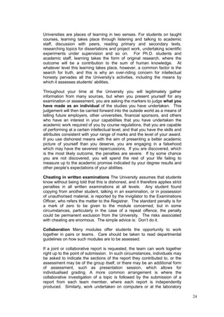 24
Universities are places of learning in two senses. For students on taught
courses, learning takes place through listening and talking to academic
staff, discussion with peers, reading primary and secondary texts,
researching topics for dissertations and project work, undertaking scientific
experiments under supervision and so on. For Ph.D. students and
academic staff, learning takes the form of original research, where the
outcome will be a contribution to the sum of human knowledge. At
whatever level this learning takes place, however, a common factor is the
search for truth, and this is why an over-riding concern for intellectual
honesty pervades all the University‘s activities, including the means by
which it assesses students‘ abilities.
Throughout your time at the University you will legitimately gather
information from many sources, but when you present yourself for any
examination or assessment, you are asking the markers to judge what you
have made as an individual of the studies you have undertaken. This
judgement will then be carried forward into the outside world as a means of
telling future employers, other universities, financial sponsors, and others
who have an interest in your capabilities that you have undertaken the
academic work required of you by course regulations, that you are capable
of performing at a certain intellectual level, and that you have the skills and
attributes consistent with your range of marks and the level of your award.
If you use dishonest means with the aim of presenting a better academic
picture of yourself than you deserve, you are engaging in a falsehood
which may have the severest repercussions. If you are discovered, which
is the most likely outcome, the penalties are severe. If by some chance
you are not discovered, you will spend the rest of your life failing to
measure up to the academic promise indicated by your degree results and
other people‘s expectations of your abilities.
Cheating in written examinations The University assumes that students
know without being told that this is dishonest, and it therefore applies strict
penalties in all written examinations at all levels. Any student found
copying from another student, talking in an examination, or in possession
of unauthorised material, is reported by the invigilator to the Examinations
Officer, who refers the matter to the Registrar. The standard penalty is for
a mark of zero to be given to the module concerned, but in some
circumstances, particularly in the case of a repeat offence, the penalty
could be permanent exclusion from the University. The risks associated
with cheating are enormous. The simple advice is: Don‘t do it.
Collaboration Many modules offer students the opportunity to work
together in pairs or teams. Care should be taken to read departmental
guidelines on how such modules are to be assessed.
If a joint or collaborative report is requested, the team can work together
right up to the point of submission. In such circumstances, individuals may
be asked to indicate the sections of the report they contributed to, or the
assessment may be of the group itself, or there may be an additional form
of assessment, such as presentation session, which allows for
individualised grading. A more common arrangement is where the
collaborative investigation of a topic is followed by the submission of a
report from each team member, where each report is independently
produced. Similarly, work undertaken on computers or at the laboratory
 