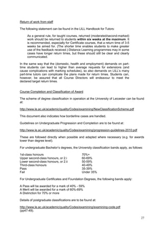 27
Return of work from staff
The following statement can be found in the LILL Handbook for Tutors:
As a general rule, for taught courses, returned (moderated/second-marked)
work should be returned to students within six weeks at the maximum. It
is recommended, especially for Certificate courses, that a return time of 3-5
weeks be aimed for. (The shorter time enables students to make greater
use of the feedback received.) Distance Learning programmes may in some
cases have longer return times, but these should still be clear and clearly
communicated.
In the same way that the (domestic, health and employment) demands on part-
time students can lead to higher than average requests for extensions (and
cause complications with marking schedules), so also demands on LILL‘s many
part-time tutors can complicate the plans made for return times. Students can,
however, be assured that all Course Directors will endeavour to meet the
declared target return times.
Course Completion and Classification of Award
The scheme of degree classification in operation at the University of Leicester can be found
at:
http://www.le.ac.uk/academic/quality/Codes/examining/NewClassificationScheme.pdf
This document also indicates how borderline cases are handled.
Guidelines on Undergraduate Progression and Completion are to be found at:
http://www.le.ac.uk/academic/quality/Codes/examining/progression-guidelines-2010.pdf
These are followed directly when possible and adapted where necessary (e.g. for awards
lower than degree level).
For undergraduate Bachelor‘s degrees, the University classification bands apply, as follows:
1st-class honours 70%+
Upper second-class honours, or 2.i 60-69%
Lower second-class honours, or 2.ii 50-59%
Third-class honours 40-49%
Pass 35-39%
Fail Under 35%
For Undergraduate Certificates and Foundation Degrees, the following bands apply:
A Pass will be awarded for a mark of 40% - 59%
A Merit will be awarded for a mark of 60%-69%
A Distinction for 70% or more
Details of postgraduate classifications are to be found at:
http://www.le.ac.uk/academic/quality/Codes/examining/examining-code.pdf
(pp47-49).
 