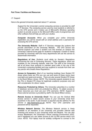 29
Part Three: Facilities and Resources
I.T. Support
Here is the general University statement about I.T. services.
Support for the University’s central computing services is provided by staff
in IT Services. The computing service used by most students is referred to
as the CFS service and it makes use of Microsoft’s Windows operating
system to provide access to the Microsoft Office suite of programmes and
other software that will help you with your studies.
Computer Accounts: When you complete your online University
registration you will be issued with an email address and a username for
accessing the CFS service.
The University Website: Staff in IT Services manage the systems that
provide information on the University Website. The CFS service has
Internet Explorer and when a student runs this browser on campus the
University’s internal home page for students is displayed. Content is mainly
provided by University staff and many departments will use this service to
disseminate information.
Regulations of Use: Students must abide by Senate’s Regulations
Concerning the Use of Computing Services. These regulations, which are
available on the University website, state that ‘The staff of the University
will at all times have authority to maintain good order in the use of the
University's computing facilities and may suspend or exclude from their use
any person who breaks these Regulations.’
Access to Computers: Most of our teaching buildings have Student PC
Areas where there are PCs you can use and some of these rooms have
overnight and week-end access. There are also several Student PC Areas
in the David Wilson Library. NOTE: The University expects students to use
the PCs in Student PC Areas for legitimate academic purposes only and
with consideration for others’ needs.
Resources Protected by Athens: The University subscribes to a number
of database services which are protected by Athens. To obtain access to
these resources you must use your CFS username. NOTE: Support for
these external services is provided by staff in the David Wilson Library.
Remote Access to University Email: You can use the Outlook Web
Access service to obtain secure access to your University email from
anywhere in the world. A web browser is required and the address for this
service is http://webmail.le.ac.uk/ NOTE: Your CFS username and
password will be requested.
Wireless Network Service: The Wireless Network service is freely
available to all members of the University and provides Internet web
browsing and access to your University email and filestore. You can also
access Blackboard, the University's Virtual Learning Environment (VLE),
and if registered you can obtain access to the ULTRA service which runs
Linux. NOTE: Your laptop must be suitably configured to connect to the
 