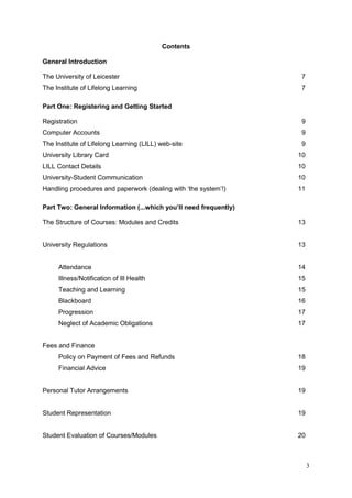 3
Contents
General Introduction
The University of Leicester 7
The Institute of Lifelong Learning 7
Part One: Registering and Getting Started
Registration 9
Computer Accounts 9
The Institute of Lifelong Learning (LILL) web-site 9
University Library Card 10
LILL Contact Details 10
University-Student Communication 10
Handling procedures and paperwork (dealing with ‗the system‘!) 11
Part Two: General Information (...which you’ll need frequently)
The Structure of Courses: Modules and Credits 13
University Regulations 13
Attendance 14
Illness/Notification of Ill Health 15
Teaching and Learning 15
Blackboard 16
Progression 17
Neglect of Academic Obligations 17
Fees and Finance
Policy on Payment of Fees and Refunds 18
Financial Advice 19
Personal Tutor Arrangements 19
Student Representation 19
Student Evaluation of Courses/Modules 20
 