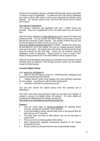 31
Entrance to the libraries requires a Student ID/University Library card which
is issued as part of registration. To make full use of the library Catalogue
you need a Library PIN, which is sent to your University of Leicester email
address. For security reasons your card and PIN should not be shared
with anyone.
The Library’s Collections
The Library’s collections are significant with over 1 million books and
journals. They are a supplement to the core texts which you will need to
own.
Visit the Library catalogue at https://library.le.ac.uk to search for books and
printed journals. You can borrow and return books and journals using the
self service machines in both Libraries. The number of items that you can
borrow will depend on which course you are on, visit:
www.le.ac.uk/li/services/borrowing.html for details. Normal loan books can
be borrowed for up to four weeks, but may be recalled because another
user wants the book. The original due date will be shortened and the book
must be returned by the new date. Loans can be renewed using the
Catalogue, email or telephone. Please renew on time to avoid a fine.
Books in heavy demand are in the David Wilson Library Express Zone.
Self-service photocopiers and printing are available at both libraries and all
students have an electronic ‘Print & Copy Account’ which can be credited
to pay for photocopying.
Leicester Digital Library
Visit www.le.ac.uk/li/digital for
Both on and off campus access to, 18,000 journals, databases and
electronic books through the internet.
‘Subject Rooms’ which bring together the most important resources
for your subject, - providing you with an ideal starting point.
Leicester e-link lists our electronic journals.
You can also access the Digital Library from the mylibrary tab in
Blackboard.
Your CFS user name and password, which you get when you register, is
needed to access the Digital Library off campus. For more details on
accessing the digital library off campus, please visit
http://www.le.ac.uk/li/digital/accessoffcampushelp.htm
Support
Visit our home page at www.le.ac.uk/library for opening times,
services, introductory vodcasts, online tutorials…
In the David Wilson Library visit the Help Zone on the ground floor for
both Library and IT enquiries
The Help Team are there to offer advice; look out for their blue or
purple shirts
Pick up one of our printed guides in the Library
Many departments organise introductory sessions to the Library
during the first term
Email or phone our Enquiry Service (see contact details below)
 