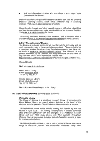 32
Ask the Information Librarian who specializes in your subject area
(see website for details)
Distance Learners and part-time research students can use the Library’s
Distance Learning Service, which offers additional help in obtaining
material. Visit www.le.ac.uk/li/distance for details.
Students with dyslexia and other specific learning difficulties, disabilities
and long term conditions can make use of additional services and facilities.
Visit www.le.ac.uk/li/disabilities for details.
The Library welcomes feedback from students, and a comment form is
available at www.le.ac.uk/library/about/comments.html or in the Libraries.
Library Regulations and Charges
The Library is a shared service for all members of the University and, as
such, some rules need to be respected when using it. Please note that as
a registered student Senate’s Library Regulations apply to you; these can
be found at www.le.ac.uk/li/about/regulations.html. The Librarian, or any
person nominated by the Librarian, can apply sanctions, or levy a fine on
any user who breaks these regulations. Please visit:
http://www.le.ac.uk/li/about/policies.html for current charges and other fees.
Contact Details
Web site: www.le.ac.uk/library
David Wilson Library:
Email: library@le.ac.uk
Tel: (0116) 252 2043
Clinical Sciences Library:
Email: clinlib@le.ac.uk
Tel: (0116) 252 3104
We look forward to seeing you in the Library.
The text for POSTGRADUATE students reads as follows:
University Library
The University Library is a significant research library. It comprises the
David Wilson Library, an award winning building at the heart of the
campus, and the specialist Clinical Sciences Library at the local hospital.
The inspirational David Wilson Library building was opened by HM The
Queen in April 2008. The building, contemporary in design, combines
state-of-the-art technology with the strengths of a traditional research
library and over 1,500 study places, with Wi-Fi available throughout.
Opening hours are generous, including extended vacation opening to cater
for postgraduate students.
The Library provides access to over a million printed volumes and a wide
range of electronic journals and information resources; using them
 