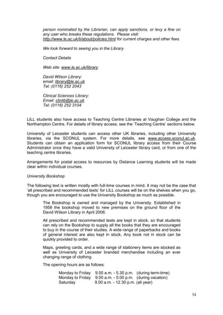 34
person nominated by the Librarian, can apply sanctions, or levy a fine on
any user who breaks these regulations. Please visit:
http://www.le.ac.uk/li/about/policies.html for current charges and other fees.
We look forward to seeing you in the Library.
Contact Details
Web site: www.le.ac.uk/library
David Wilson Library:
email: library@le.ac.uk
Tel: (0116) 252 2043
Clinical Sciences Library:
Email: clinlib@le.ac.uk
Tel: (0116) 252 3104
LILL students also have access to Teaching Centre Libraries at Vaughan College and the
Northampton Centre. For details of library access, see the ‗Teaching Centre‘ sections below.
University of Leicester students can access other UK libraries, including other University
libraries, via the SCONUL system. For more details, see www.access.sconul.ac.uk.
Students can obtain an application form for SCONUL library access from their Course
Administrator once they have a valid University of Leicester library card, or from one of the
teaching centre libraries.
Arrangements for postal access to resources by Distance Learning students will be made
clear within individual courses.
University Bookshop
The following text is written mostly with full-time courses in mind. It may not be the case that
‗all prescribed and recommended texts‘ for LILL courses will be on the shelves when you go,
though you are encouraged to use the University Bookshop as much as possible.
The Bookshop is owned and managed by the University. Established in
1958 the bookshop moved to new premises on the ground floor of the
David Wilson Library in April 2008.
All prescribed and recommended texts are kept in stock, so that students
can rely on the Bookshop to supply all the books that they are encouraged
to buy in the course of their studies. A wide range of paperbacks and books
of general interest are also kept in stock. Any book not in stock can be
quickly provided to order.
Maps, greeting cards, and a wide range of stationery items are stocked as
well as University of Leicester branded merchandise including an ever
changing range of clothing.
The opening hours are as follows:
Monday to Friday 9.00 a.m. - 5.30 p.m. (during term-time)
Monday to Friday 9.00 a.m. - 5.00 p.m. (during vacation)
Saturday 9.00 a.m. - 12.30 p.m. (all year)
 