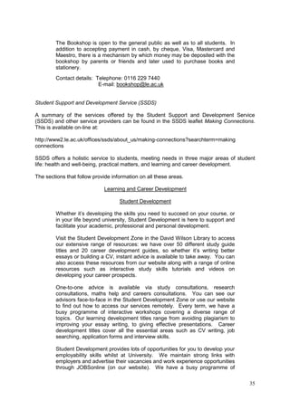35
The Bookshop is open to the general public as well as to all students. In
addition to accepting payment in cash, by cheque, Visa, Mastercard and
Maestro, there is a mechanism by which money may be deposited with the
bookshop by parents or friends and later used to purchase books and
stationery.
Contact details: Telephone: 0116 229 7440
E-mail: bookshop@le.ac.uk
Student Support and Development Service (SSDS)
A summary of the services offered by the Student Support and Development Service
(SSDS) and other service providers can be found in the SSDS leaflet Making Connections.
This is available on-line at:
http://www2.le.ac.uk/offices/ssds/about_us/making-connections?searchterm=making
connections
SSDS offers a holistic service to students, meeting needs in three major areas of student
life: health and well-being, practical matters, and learning and career development.
The sections that follow provide information on all these areas.
Learning and Career Development
Student Development
Whether it‘s developing the skills you need to succeed on your course, or
in your life beyond university, Student Development is here to support and
facilitate your academic, professional and personal development.
Visit the Student Development Zone in the David Wilson Library to access
our extensive range of resources: we have over 50 different study guide
titles and 20 career development guides, so whether it‘s writing better
essays or building a CV, instant advice is available to take away. You can
also access these resources from our website along with a range of online
resources such as interactive study skills tutorials and videos on
developing your career prospects.
One-to-one advice is available via study consultations, research
consultations, maths help and careers consultations. You can see our
advisors face-to-face in the Student Development Zone or use our website
to find out how to access our services remotely. Every term, we have a
busy programme of interactive workshops covering a diverse range of
topics. Our learning development titles range from avoiding plagiarism to
improving your essay writing, to giving effective presentations. Career
development titles cover all the essential areas such as CV writing, job
searching, application forms and interview skills.
Student Development provides lots of opportunities for you to develop your
employability skills whilst at University. We maintain strong links with
employers and advertise their vacancies and work experience opportunities
through JOBSonline (on our website). We have a busy programme of
 
