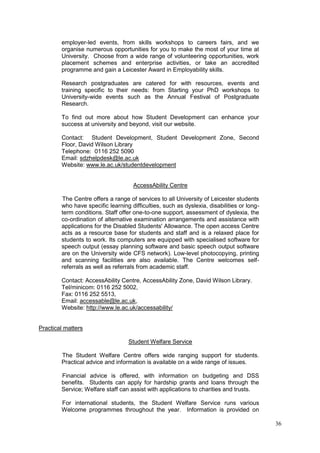 36
employer-led events, from skills workshops to careers fairs, and we
organise numerous opportunities for you to make the most of your time at
University. Choose from a wide range of volunteering opportunities, work
placement schemes and enterprise activities, or take an accredited
programme and gain a Leicester Award in Employability skills.
Research postgraduates are catered for with resources, events and
training specific to their needs: from Starting your PhD workshops to
University-wide events such as the Annual Festival of Postgraduate
Research.
To find out more about how Student Development can enhance your
success at university and beyond, visit our website.
Contact: Student Development, Student Development Zone, Second
Floor, David Wilson Library
Telephone: 0116 252 5090
Email: sdzhelpdesk@le.ac.uk
Website: www.le.ac.uk/studentdevelopment
AccessAbility Centre
The Centre offers a range of services to all University of Leicester students
who have specific learning difficulties, such as dyslexia, disabilities or long-
term conditions. Staff offer one-to-one support, assessment of dyslexia, the
co-ordination of alternative examination arrangements and assistance with
applications for the Disabled Students' Allowance. The open access Centre
acts as a resource base for students and staff and is a relaxed place for
students to work. Its computers are equipped with specialised software for
speech output (essay planning software and basic speech output software
are on the University wide CFS network). Low-level photocopying, printing
and scanning facilities are also available. The Centre welcomes self-
referrals as well as referrals from academic staff.
Contact: AccessAbility Centre, AccessAbility Zone, David Wilson Library.
Tel/minicom: 0116 252 5002,
Fax: 0116 252 5513,
Email: accessable@le.ac.uk,
Website: http://www.le.ac.uk/accessability/
Practical matters
Student Welfare Service
The Student Welfare Centre offers wide ranging support for students.
Practical advice and information is available on a wide range of issues.
Financial advice is offered, with information on budgeting and DSS
benefits. Students can apply for hardship grants and loans through the
Service; Welfare staff can assist with applications to charities and trusts.
For international students, the Student Welfare Service runs various
Welcome programmes throughout the year. Information is provided on
 