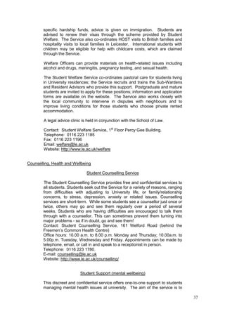37
specific hardship funds, advice is given on immigration. Students are
advised to renew their visas through the scheme provided by Student
Welfare. The Service also co-ordinates HOST visits to British families and
hospitality visits to local families in Leicester. International students with
children may be eligible for help with childcare costs, which are claimed
through the Service.
Welfare Officers can provide materials on health-related issues including
alcohol and drugs, meningitis, pregnancy testing, and sexual health.
The Student Welfare Service co-ordinates pastoral care for students living
in University residences; the Service recruits and trains the Sub-Wardens
and Resident Advisors who provide this support. Postgraduate and mature
students are invited to apply for these positions; information and application
forms are available on the website. The Service also works closely with
the local community to intervene in disputes with neighbours and to
improve living conditions for those students who choose private rented
accommodation.
A legal advice clinic is held in conjunction with the School of Law.
Contact: Student Welfare Service, 1st
Floor Percy Gee Building.
Telephone: 0116 223 1185
Fax: 0116 223 1196
Email: welfare@le.ac.uk
Website: http://www.le.ac.uk/welfare
Counselling, Health and Wellbeing
Student Counselling Service
The Student Counselling Service provides free and confidential services to
all students. Students seek out the Service for a variety of reasons, ranging
from difficulties with adjusting to University life, or family/relationship
concerns, to stress, depression, anxiety or related issues. Counselling
services are short-term. While some students see a counsellor just once or
twice, others may go and see them regularly over a period of several
weeks. Students who are having difficulties are encouraged to talk them
through with a counsellor. This can sometimes prevent them turning into
major problems - so if in doubt, go and see them!
Contact: Student Counselling Service, 161 Welford Road (behind the
Freemen‘s Common Health Centre)
Office hours: 10.00 a.m. to 8.00 p.m. Monday and Thursday; 10.00a.m. to
5.00p.m. Tuesday, Wednesday and Friday. Appointments can be made by
telephone, email, or call in and speak to a receptionist in person.
Telephone: 0116 223 1780.
E-mail: counselling@le.ac.uk
Website: http://www.le.ac.uk/counselling/
Student Support (mental wellbeing)
This discreet and confidential service offers one-to-one support to students
managing mental health issues at university. The aim of the service is to
 