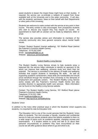 38
assist students to lessen the impact these might have on their studies. If
required, the service can co-ordinate a network of support from those
available both at the University and in the wider community. It will also,
with the students‘ permission, liaise on their behalf with their Departments
or other parts of the University.
Students are welcome to make contact with the service at any point in their
course. Pre-entry contact is also encouraged, from prospective students
who wish to discuss any support they may require on course. An
appointment to meet with an adviser can be made by telephone, letter or
email.
The service also provides advice and information to members of the
university community who have general concerns about mental health
issues.
Contact: Student Support (mental wellbeing), 161 Welford Road (behind
the Freemen‘s Common Health Centre)
Telephone: 0116 252 2283
Email: mentalhealth@le.ac.uk
Website: www.le.ac.uk/mentalhealth
Student Healthy Living Service
The Student Healthy Living Service strives to help students enjoy a
balanced life; the service helps individuals to identify an approach to life
which can improve their wellbeing, enhance study and reach their full
potential. The service is committed to the delivery of health and wellbeing
activities that support students in developing life skills. As well as
supporting academic achievement, these skills are transferable and should
prove beneficial through the transition from University to the demands of
employment and graduate careers. The Student Healthy Living Service
works closely with the Freemen‘s Common Health Centre and also
provides direction to appropriate health care services. More information
can be found on the Healthy Living Service website.
Contact: The Student Healthy Living Service, 161 Welford Road (above
Freemen‘s Common Health Centre)
Telephone: 0116 223 1268
Email: healthyliving@le.ac.uk
Website: http://go.le.ac.uk/healthyliving
Students’ Union
In addition to the many other practical ways in which the Students‘ Union supports LILL
students, it is important to note its Education Unit.
The Education Unit is one of the crucial services that the Students‘ Union
offers to students. The Unit provides a friendly, impartial and confidential
service to help and advise students about the options available to them on
a wide range of topics such as academic appeals, changing courses and
examinations. If a student wishes to come and talk to us about their
personal circumstances or problems they have encountered on their
course we will offer guidance about where to go and what to do.
 
