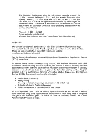 39
The Education Unit is based within the redeveloped Students‘ Union on the
corridor between Willingale‘s Shop and the Abode Accommodation
Agency. Opening hours are weekdays 10.00 a.m. till 4.00 p.m. and you
can either pop in or book an appointment in advance by contacting us on
the details below. The service is available for all students and you can be
assured that the Education Unit has a policy of treating all casework in the
strictest of confidence.
Phone: 0116 223 1132/1228
E-mail: educationunit@le.ac.uk
Website: http://leicesterunion.com/yourunion/ed_the_education_unit
Study Skills
The Student Development Zone on the 2nd
floor of the David Wilson Library is a major
resource for help with study skills. The Zone produces a number of useful Study Guides.
These are also available from Student Development‘s website:
www.le.ac.uk/studentdevelopment
See the ‗Student Development‘ section within the Student Support and Development Service
(SSDS) entry above.
In addition to the central University study support, and whatever individual tutors offer
themselves whilst delivering their own modules, the Institute of Lifelong Learning provides
dedicated support for part-time, adult learners. At present this comes in the form of Saturday
sessions (currently offered three times a year at the Leicester teaching centre, Vaughan
College), led by a staff member from the University‘s Student Support and Development
Service (SSDS). Examples of sessions offered include:
Reading and note-taking
Essay-writing
Planning and structuring essays (advanced: level 2 and above)
Critical analysis and Academic language
Issues for Speakers of Languages other than English
As from September 2010, one of the Institute‘s part-time tutors will also be able to allocate
some dedicated Study Skills support time on an individual or small group basis at key points
throughout the academic year. To check on what is available, contact the Centre
Administrator at Vaughan College.
 