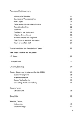 4
Assessable Work/Assignments
Remembering the Level 20
Submission of Assessable Work 20
Word Length 21
Paying attention to the marking scheme 21
Respecting deadlines 22
Extensions 22
Penalties for late assignments 22
Mitigating Circumstances 22
Academic Integrity and Plagiarism 23
Other Forms of Academic Misconduct 26
Return of work from staff 27
Course Completion and Classification of Award 27
Part Three: Facilities and Resources
I.T. Support 29
Library Facilities 30
University Bookshop 34
Student Support and Development Service (SSDS) 35
Student Development 35
AccessAbility Centre 36
Student Welfare Service 36
Counselling, Health and Wellbeing 37
Students‘ Union
Education Unit 38
Study Skills 39
Teaching Centres:
Northampton 40
Vaughan College 42
 