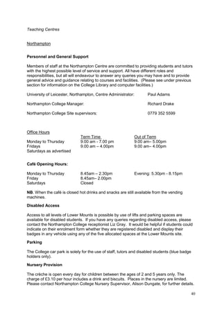 40
Teaching Centres
Northampton
Personnel and General Support
Members of staff at the Northampton Centre are committed to providing students and tutors
with the highest possible level of service and support. All have different roles and
responsibilities, but all will endeavour to answer any queries you may have and to provide
general advice and guidance relating to courses and facilities. (Please see under previous
section for information on the College Library and computer facilities.)
University of Leicester, Northampton, Centre Administrator: Paul Adams
Northampton College Manager: Richard Drake
Northampton College Site supervisors: 0779 352 5599
Office Hours
Term Time Out of Term
Monday to Thursday 9.00 am - 7.00 pm 9.00 am– 5.00pm
Fridays 9.00 am – 4.00pm 9.00 am– 4.00pm
Saturdays as advertised
Café Opening Hours:
Monday to Thursday 8.45am – 2.30pm Evening: 5.30pm - 8.15pm
Friday 8.45am– 2.00pm
Saturdays Closed
NB. When the café is closed hot drinks and snacks are still available from the vending
machines.
Disabled Access
Access to all levels of Lower Mounts is possible by use of lifts and parking spaces are
available for disabled students. If you have any queries regarding disabled access, please
contact the Northampton College receptionist Liz Gray. It would be helpful if students could
indicate on their enrolment form whether they are registered disabled and display their
badges in any vehicle using any of the five allocated spaces at the Lower Mounts site.
Parking
The College car park is solely for the use of staff, tutors and disabled students (blue badge
holders only).
Nursery Provision
The crèche is open every day for children between the ages of 2 and 5 years only. The
charge of £3.10 per hour includes a drink and biscuits. Places in the nursery are limited.
Please contact Northampton College Nursery Supervisor, Alison Dungate, for further details.
 