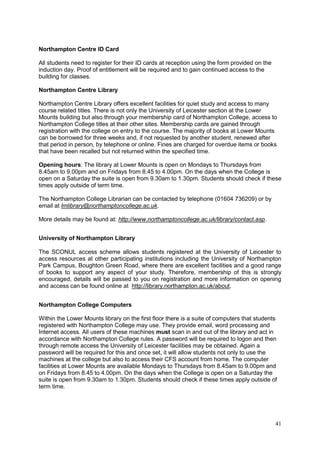 41
Northampton Centre ID Card
All students need to register for their ID cards at reception using the form provided on the
induction day. Proof of entitlement will be required and to gain continued access to the
building for classes.
Northampton Centre Library
Northampton Centre Library offers excellent facilities for quiet study and access to many
course related titles. There is not only the University of Leicester section at the Lower
Mounts building but also through your membership card of Northampton College, access to
Northampton College titles at their other sites. Membership cards are gained through
registration with the college on entry to the course. The majority of books at Lower Mounts
can be borrowed for three weeks and, if not requested by another student, renewed after
that period in person, by telephone or online. Fines are charged for overdue items or books
that have been recalled but not returned within the specified time.
Opening hours: The library at Lower Mounts is open on Mondays to Thursdays from
8.45am to 9.00pm and on Fridays from 8.45 to 4.00pm. On the days when the College is
open on a Saturday the suite is open from 9.30am to 1.30pm. Students should check if these
times apply outside of term time.
The Northampton College Librarian can be contacted by telephone (01604 736209) or by
email at lmlibrary@northamptoncollege.ac.uk.
More details may be found at: http://www.northamptoncollege.ac.uk/library/contact.asp.
University of Northampton Library
The SCONUL access scheme allows students registered at the University of Leicester to
access resources at other participating institutions including the University of Northampton
Park Campus, Boughton Green Road, where there are excellent facilities and a good range
of books to support any aspect of your study. Therefore, membership of this is strongly
encouraged, details will be passed to you on registration and more information on opening
and access can be found online at http://library.northampton.ac.uk/about.
Northampton College Computers
Within the Lower Mounts library on the first floor there is a suite of computers that students
registered with Northampton College may use. They provide email, word processing and
Internet access. All users of these machines must scan in and out of the library and act in
accordance with Northampton College rules. A password will be required to logon and then
through remote access the University of Leicester facilities may be obtained. Again a
password will be required for this and once set, it will allow students not only to use the
machines at the college but also to access their CFS account from home. The computer
facilities at Lower Mounts are available Mondays to Thursdays from 8.45am to 9.00pm and
on Fridays from 8.45 to 4.00pm. On the days when the College is open on a Saturday the
suite is open from 9.30am to 1.30pm. Students should check if these times apply outside of
term time.
 