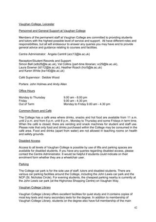 42
Vaughan College, Leicester
Personnel and General Support at Vaughan College
Members of the permanent staff at Vaughan College are committed to providing students
and tutors with the highest possible level of service and support. All have different roles and
responsibilities, but all will endeavour to answer any queries you may have and to provide
general advice and guidance relating to courses and facilities.
Centre Administrator: Angela Cantrill (acc13@le.ac.uk)
Reception/Student Records and Support:
Simon Ball (sdb26@le.ac.uk), Val Collins (part-time librarian; vc29@le.ac.uk),
Laura Downer (ld112@le.ac.uk), Heather Roach (hcr5@le.ac.uk)
and Karen White (kw140@le.ac.uk)
Café Supervisor: Debbie Wood
Porters: John Holmes and Andy Allen
Office Hours
Monday to Thursday 9.00 am - 8.00 pm
Friday 9.00 am - 4.30 pm
Out of Term Monday to Friday 9.00 am - 4.30 pm
Common Room and Café
The College has a café area where drinks, snacks and hot food are available from 11 a.m.
until 2 p.m. and from 5 p.m. until 8 p.m., Monday to Thursday and some Fridays in term time.
When the café is closed, there are vending and snack machines for student and staff use.
Please note that only food and drinks purchased within the College may be consumed in the
café area. Food and drinks (apart from water) are not allowed in teaching rooms on health
and safety grounds.
Disabled Access
Access to all levels of Vaughan College is possible by use of lifts and parking spaces are
available for disabled students. If you have any queries regarding disabled access, please
contact the Centre Administrator. It would be helpful if students could indicate on their
enrolment form whether they are a wheelchair user.
Parking
The College car park is for the sole use of staff, tutors and disabled students. There are
various car parking facilities around the College, including the John Lewis car park and the
NCP (St. Nicholas Circle). For evening students, the cheapest parking nearby is currently at
the John Lewis car park (at the Highcross Shopping Centre) on Vaughan Way.
Vaughan College Library
Vaughan College Library offers excellent facilities for quiet study and it contains copies of
most key texts and many secondary texts for the degree. In addition to membership of
Vaughan College Library, students on the degree also have full membership of the main
 