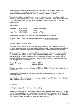 43
University Library (see below for information). Vaughan Library allows access to the
University's Library catalogue, which can also be accessed on-line from your home
computer via the Institute‘s website – click on ―Existing Staff and Students‖.
The majority of books can be borrowed for one month and renewed after that period in
person, by telephone or on-line, unless another reader has recalled them. Fines for overdue
books are charged at the rate of 20p per day for each item or 40p per day for overdue
recalled items.
Opening Hours
Term-time 9.00 - 20.00 Monday to Thursday.
9.00 - 16.30 Friday
Out of Term 9.00 - 16.30 Monday to Friday
The Library is also open on occasional Saturdays (please ring to confirm).
Vaughan College Library can be contacted by email at vaughanlib@le.ac.uk.
Vaughan College Computer Suite
This is an open access computer suite, occupying Room 3 of the College on the first floor,
providing registered students with computing facilities including word processing, email and
Internet access. Students are invited to make full use of this valuable learning resource.
All students will be registered as users of the University‘s computer network at the start of
the academic year and set up with a ‗CFS username and password‘. This enables you to
use the computer facilities at Vaughan and on the main campus and also allows remote
access to the Library‘s online resources. Normal opening hours for the Vaughan computer
suite during term time are as follows:
Monday-Thursday 9.30am - 8.00pm
Friday 9.30am - 4.30pm
The suite is also open on some Saturdays, 10.00am - 2.00pm. Please check in advance for
these dates.
Occasionally (in the day-time, or in an evening), the computer suite may be booked for
teaching purposes.
Year 1 students will receive guidance on all relevant Library and IT matters during induction
and in the first Study Skills module.
No Smoking
Smoking is not permitted in any part of the building.
Smoking is permissible on the outdoor concourse, away from the front entrance. The door
must not be propped open as this damages the mechanism and is also a security issue. The
door is normally locked at 7 p.m., so individuals will need to ring the bell to be readmitted
after this time. Please do not smoke at the rear of the building.
 