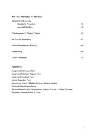 5
Part Four: Information for Reference
Complaints and Appeals
Complaints Procedure 45
Appeals Procedure 45
Ethical Approval of Student Projects 45
Marking and Moderation 45
Personal Development Planning 46
Employability 46
Course Handbooks 49
Appendices:
Assignment Submission Form
Assignment Extension Request Form
Assignment Feedback Form
Module Evaluation Form
Assessment criteria (=Marking Scheme) (Undergraduate)
Certificate Classification Bands
General Regulations for Certificate and Diploma Courses of Higher Education
Receiving University E-Mail at Home
 