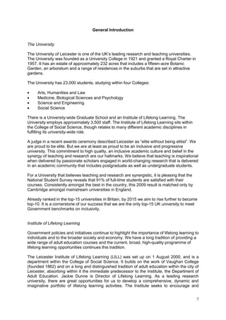 7
General Introduction
The University
The University of Leicester is one of the UK‘s leading research and teaching universities.
The University was founded as a University College in 1921 and granted a Royal Charter in
1957. It has an estate of approximately 232 acres that includes a fifteen-acre Botanic
Garden, an arboretum and a range of residences in the suburbs that are set in attractive
gardens.
The University has 23,000 students, studying within four Colleges:
Arts, Humanities and Law
Medicine, Biological Sciences and Psychology
Science and Engineering.
Social Science
There is a University-wide Graduate School and an Institute of Lifelong Learning. The
University employs approximately 3,500 staff. The Institute of Lifelong Learning sits within
the College of Social Science, though relates to many different academic disciplines in
fulfilling its university-wide role.
A judge in a recent awards ceremony described Leicester as ―elite without being elitist‖. We
are proud to be elite. But we are at least as proud to be an inclusive and progressive
university. This commitment to high quality, an inclusive academic culture and belief in the
synergy of teaching and research are our hallmarks. We believe that teaching is inspirational
when delivered by passionate scholars engaged in world-changing research that is delivered
in an academic community that includes postgraduate as well as undergraduate students.
For a University that believes teaching and research are synergistic, it is pleasing that the
National Student Survey reveals that 91% of full-time students are satisfied with their
courses. Consistently amongst the best in the country, this 2009 result is matched only by
Cambridge amongst mainstream universities in England.
Already ranked in the top-15 universities in Britain, by 2015 we aim to rise further to become
top-10. It is a cornerstone of our success that we are the only top-15 UK university to meet
Government benchmarks on inclusivity.
Institute of Lifelong Learning
Government policies and initiatives continue to highlight the importance of lifelong learning to
individuals and to the broader society and economy. We have a long tradition of providing a
wide range of adult education courses and the current, broad, high-quality programme of
lifelong learning opportunities continues this tradition.
The Leicester Institute of Lifelong Learning (LILL) was set up on 1 August 2000, and is a
department within the College of Social Science. It builds on the work of Vaughan College
(founded 1862) and on a long and distinguished tradition of adult education within the city of
Leicester, absorbing within it the immediate predecessor to the Institute, the Department of
Adult Education. Jackie Dunne is Director of Lifelong Learning. As a leading research
university, there are great opportunities for us to develop a comprehensive, dynamic and
imaginative portfolio of lifelong learning activities. The Institute seeks to encourage and
 