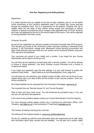 9
Part One: Registering and Getting Started
Registration
It is vitally important that you register at the start of each academic year (or on the twelve
month anniversary of your previous registration date if you started your course part-way
through the academic year). This is a requirement for all students. Students who fail to
register within the first week of term without having sought prior permission or without
evidence of special circumstances will be charged a late registration fee of £75.00. Students
who have not registered by the end of the second week of the Autumn Term will be regarded
as having withdrawn from their course.
Computer Accounts
As part of your registration you will have created a University Computer User (CFS) account.
This will give you access to the University‘s online resources including a University Email
Account, a ‗My Documents‘ storage area, Blackboard (virtual learning environment) and
other online learning resources which you can access via the University Website using your
CFS username and password.
Your username will consist of your initials and a number. If you forget this your Course
Administrator will be able to remind you of it.
You will have set the password yourself along with a security question. You will be advised
to choose a ‗strong password‘, one which includes unusual characters and a mixture of
numbers and letters.
If you forget your password, type this web address in to your web browser to access the
password reset facility: https://wads.le.ac.uk/cc/ResetApp/pwd_home_page.html
You will need your cfs username, your student number (9 digit), which can be found on your
student library card, your date of birth and the answer to your security question, which you
will be prompted for.
All of these facilities can be accessed from the University‘s Homepage: www.le.ac.uk
The important links are ―Remote Access To‖ and ―Current Students‖.
Click on them and have a look round. You will sometimes be prompted to log in. If so, just
use your cfs username and password.
In the event of any problems please contact your Course Administrator in the first instance.
For more technical queries please contact LILL‘s Technical and Information Officer, John
Tompkins, (jet13@le.ac.uk) or the University‘s IT Help Desk (ithelp@le.ac.uk).
The Institute of Lifelong Learning (LILL) web-site
The address for the Institute website is: www.le.ac.uk/lifelonglearning/
On the LILL website you will find more information about the department and its staff, along
with information about other courses that are available. You will also find a section called
 