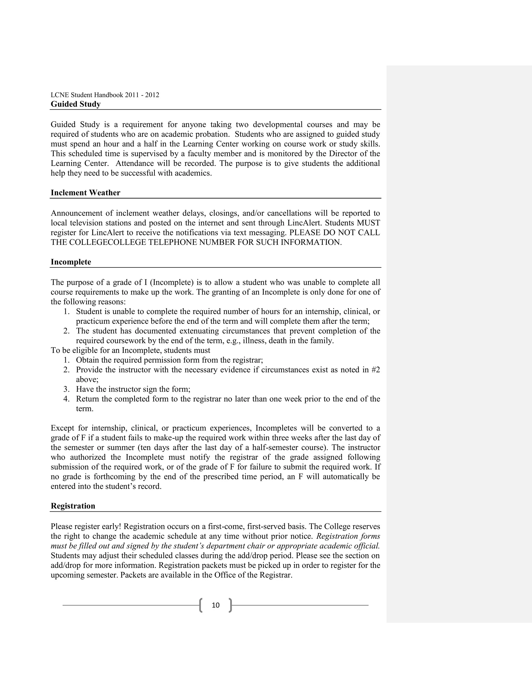 LCNE Student Handbook 2011 - 2012
Guided Study

Guided Study is a requirement for anyone taking two developmental courses and may be
required of students who are on academic probation. Students who are assigned to guided study
must spend an hour and a half in the Learning Center working on course work or study skills.
This scheduled time is supervised by a faculty member and is monitored by the Director of the
Learning Center. Attendance will be recorded. The purpose is to give students the additional
help they need to be successful with academics.

Inclement Weather

Announcement of inclement weather delays, closings, and/or cancellations will be reported to
local television stations and posted on the internet and sent through LincAlert. Students MUST
register for LincAlert to receive the notifications via text messaging. PLEASE DO NOT CALL
THE COLLEGECOLLEGE TELEPHONE NUMBER FOR SUCH INFORMATION.

Incomplete

The purpose of a grade of I (Incomplete) is to allow a student who was unable to complete all
course requirements to make up the work. The granting of an Incomplete is only done for one of
the following reasons:
    1. Student is unable to complete the required number of hours for an internship, clinical, or
        practicum experience before the end of the term and will complete them after the term;
    2. The student has documented extenuating circumstances that prevent completion of the
        required coursework by the end of the term, e.g., illness, death in the family.
To be eligible for an Incomplete, students must
    1. Obtain the required permission form from the registrar;
    2. Provide the instructor with the necessary evidence if circumstances exist as noted in #2
        above;
    3. Have the instructor sign the form;
    4. Return the completed form to the registrar no later than one week prior to the end of the
        term.

Except for internship, clinical, or practicum experiences, Incompletes will be converted to a
grade of F if a student fails to make-up the required work within three weeks after the last day of
the semester or summer (ten days after the last day of a half-semester course). The instructor
who authorized the Incomplete must notify the registrar of the grade assigned following
submission of the required work, or of the grade of F for failure to submit the required work. If
no grade is forthcoming by the end of the prescribed time period, an F will automatically be
entered into the student’s record.

Registration

Please register early! Registration occurs on a first-come, first-served basis. The College reserves
the right to change the academic schedule at any time without prior notice. Registration forms
must be filled out and signed by the student’s department chair or appropriate academic official.
Students may adjust their scheduled classes during the add/drop period. Please see the section on
add/drop for more information. Registration packets must be picked up in order to register for the
upcoming semester. Packets are available in the Office of the Registrar.


                                                10
 