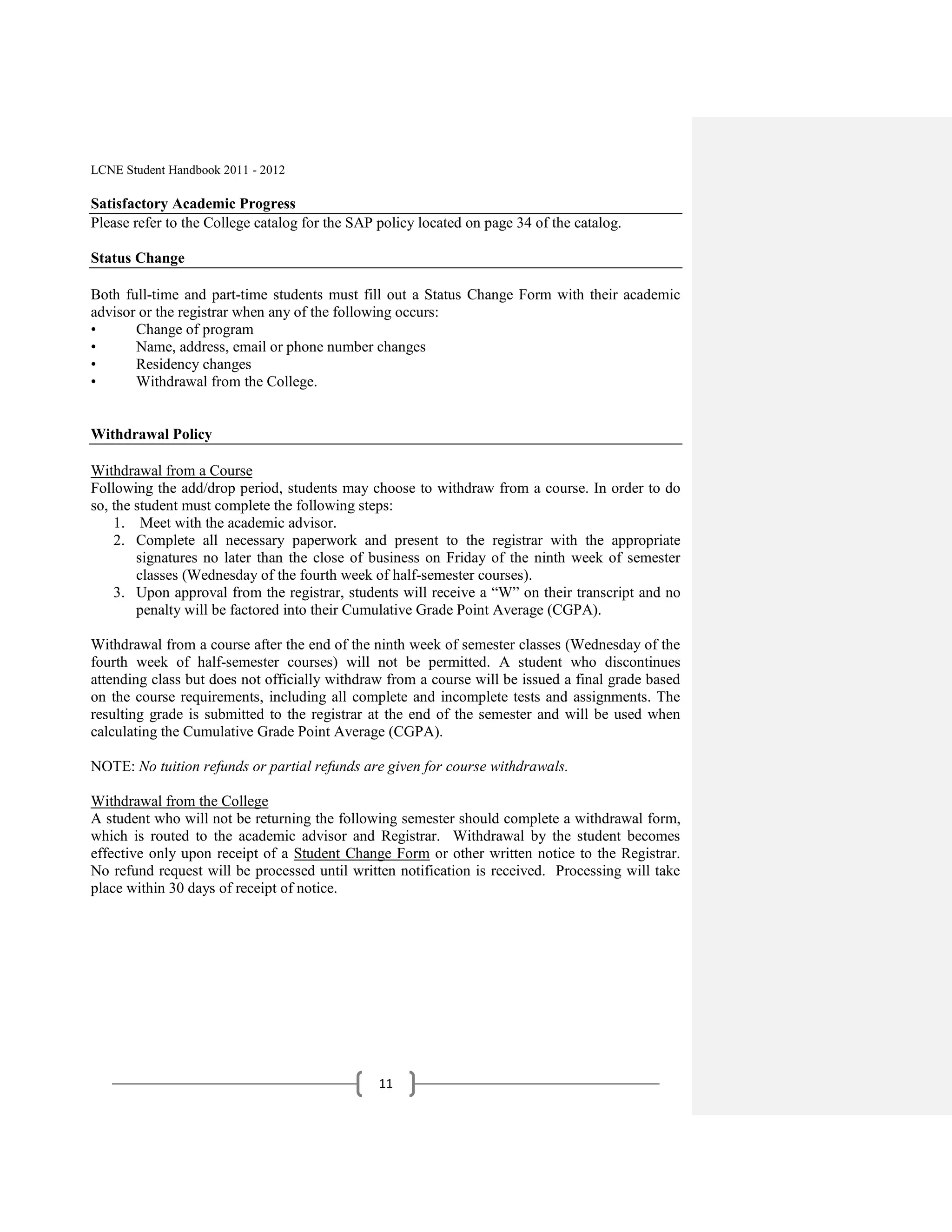 LCNE Student Handbook 2011 - 2012

Satisfactory Academic Progress
Please refer to the College catalog for the SAP policy located on page 34 of the catalog.

Status Change

Both full-time and part-time students must fill out a Status Change Form with their academic
advisor or the registrar when any of the following occurs:
•      Change of program
•      Name, address, email or phone number changes
•      Residency changes
•      Withdrawal from the College.


Withdrawal Policy

Withdrawal from a Course
Following the add/drop period, students may choose to withdraw from a course. In order to do
so, the student must complete the following steps:
    1. Meet with the academic advisor.
    2. Complete all necessary paperwork and present to the registrar with the appropriate
        signatures no later than the close of business on Friday of the ninth week of semester
        classes (Wednesday of the fourth week of half-semester courses).
    3. Upon approval from the registrar, students will receive a ―W‖ on their transcript and no
        penalty will be factored into their Cumulative Grade Point Average (CGPA).

Withdrawal from a course after the end of the ninth week of semester classes (Wednesday of the
fourth week of half-semester courses) will not be permitted. A student who discontinues
attending class but does not officially withdraw from a course will be issued a final grade based
on the course requirements, including all complete and incomplete tests and assignments. The
resulting grade is submitted to the registrar at the end of the semester and will be used when
calculating the Cumulative Grade Point Average (CGPA).

NOTE: No tuition refunds or partial refunds are given for course withdrawals.

Withdrawal from the College
A student who will not be returning the following semester should complete a withdrawal form,
which is routed to the academic advisor and Registrar. Withdrawal by the student becomes
effective only upon receipt of a Student Change Form or other written notice to the Registrar.
No refund request will be processed until written notification is received. Processing will take
place within 30 days of receipt of notice.




                                                11
 